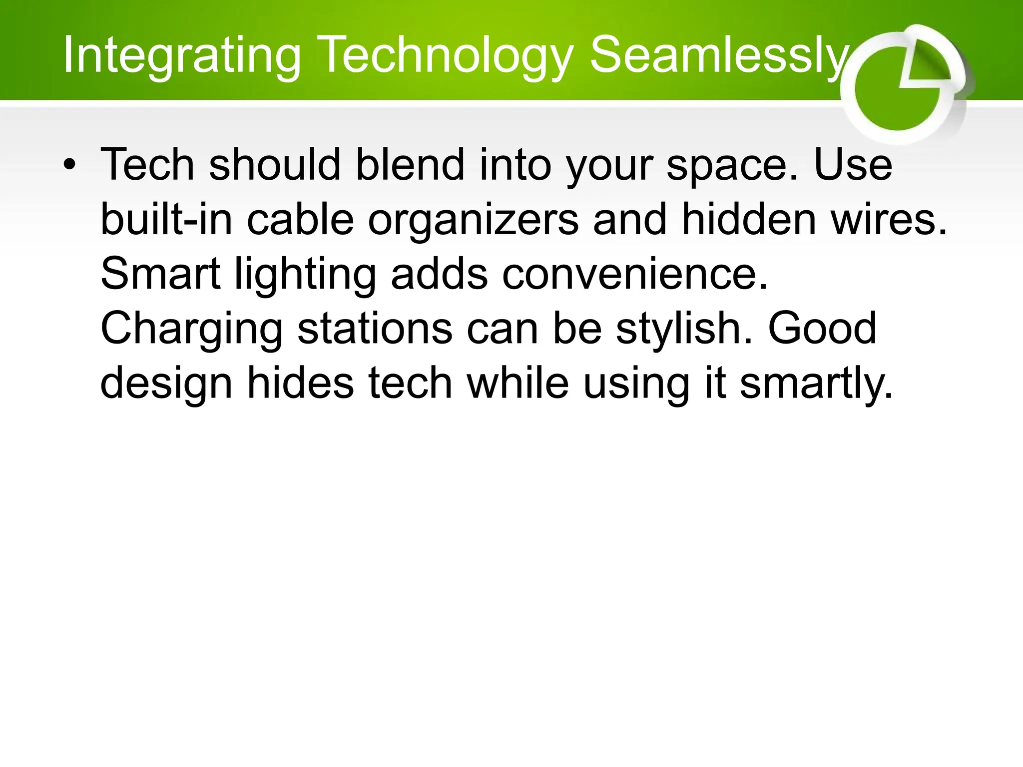 Integrating Technology Seamlessly
• Tech should blend into your space. Use
built-in cable organizers and hidden wires.
Smart lighting adds convenience.
Charging stations can be stylish. Good
design hides tech while using it smartly.
 