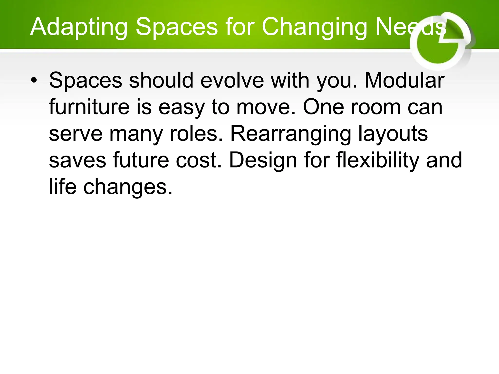 Adapting Spaces for Changing Needs
• Spaces should evolve with you. Modular
furniture is easy to move. One room can
serve many roles. Rearranging layouts
saves future cost. Design for flexibility and
life changes.
 