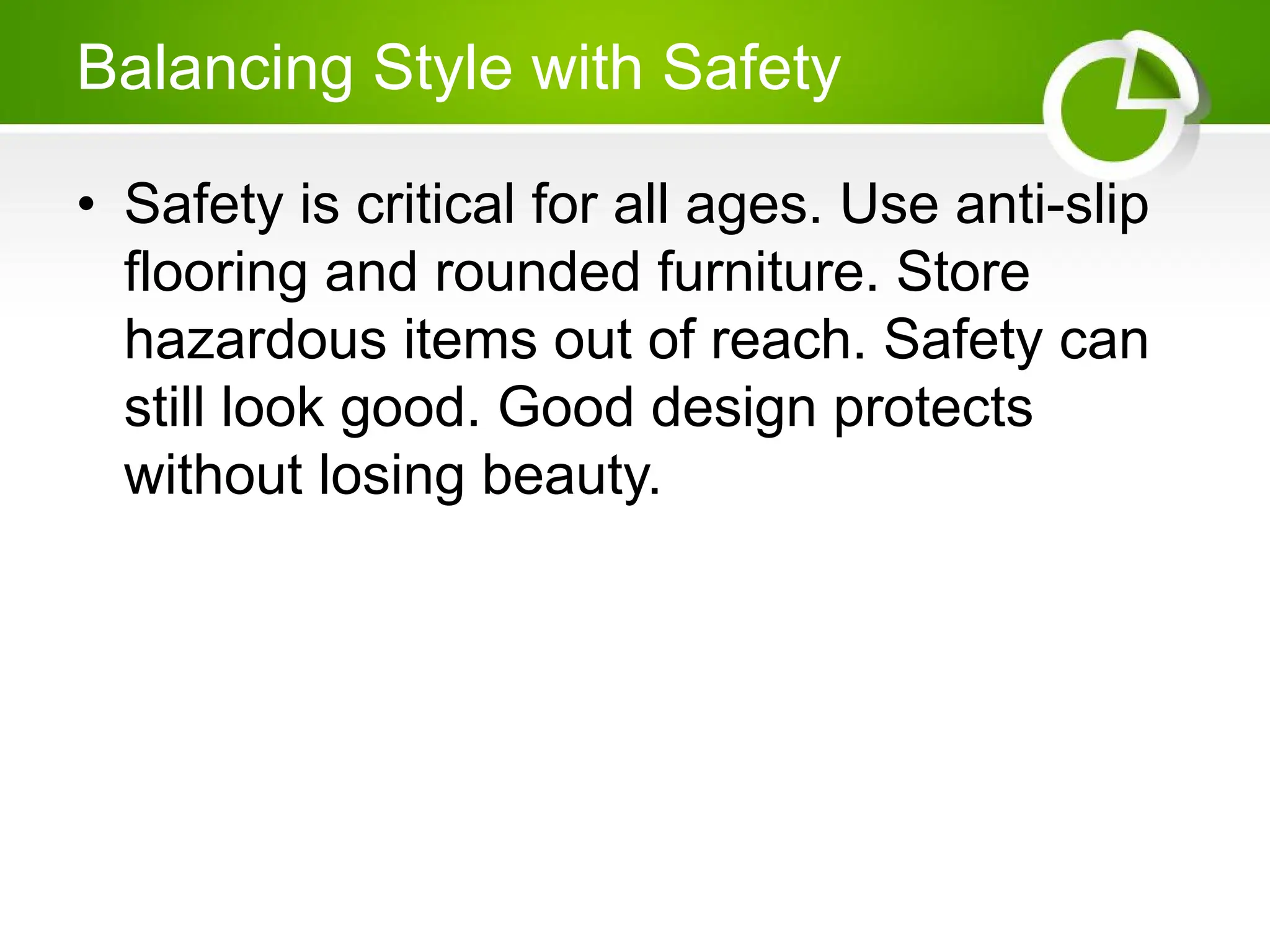 Balancing Style with Safety
• Safety is critical for all ages. Use anti-slip
flooring and rounded furniture. Store
hazardous items out of reach. Safety can
still look good. Good design protects
without losing beauty.
 