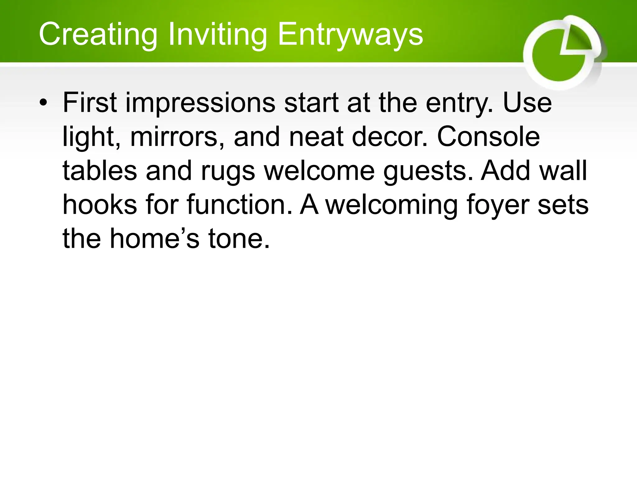 Creating Inviting Entryways
• First impressions start at the entry. Use
light, mirrors, and neat decor. Console
tables and rugs welcome guests. Add wall
hooks for function. A welcoming foyer sets
the home’s tone.
 