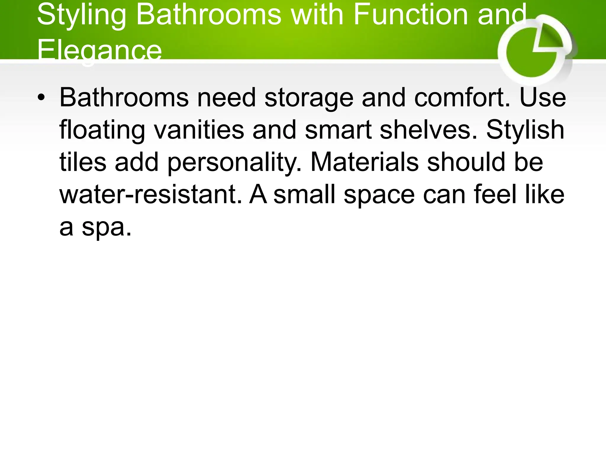 Styling Bathrooms with Function and
Elegance
• Bathrooms need storage and comfort. Use
floating vanities and smart shelves. Stylish
tiles add personality. Materials should be
water-resistant. A small space can feel like
a spa.
 
