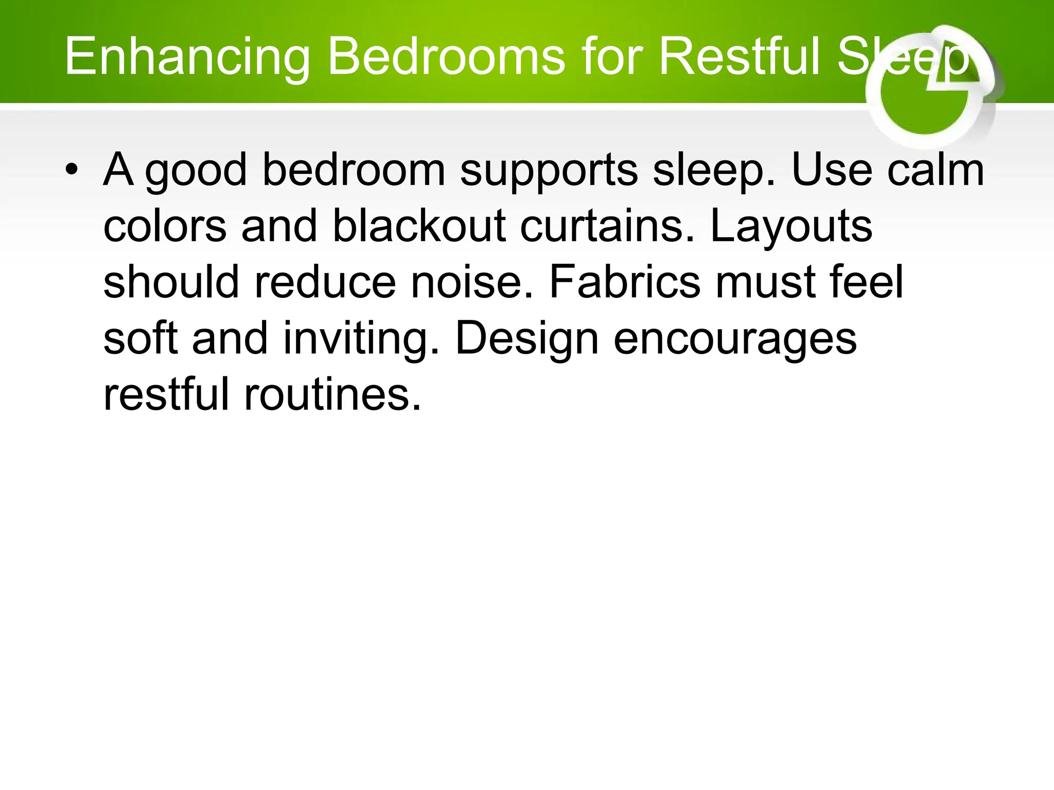Enhancing Bedrooms for Restful Sleep
• A good bedroom supports sleep. Use calm
colors and blackout curtains. Layouts
should reduce noise. Fabrics must feel
soft and inviting. Design encourages
restful routines.
 
