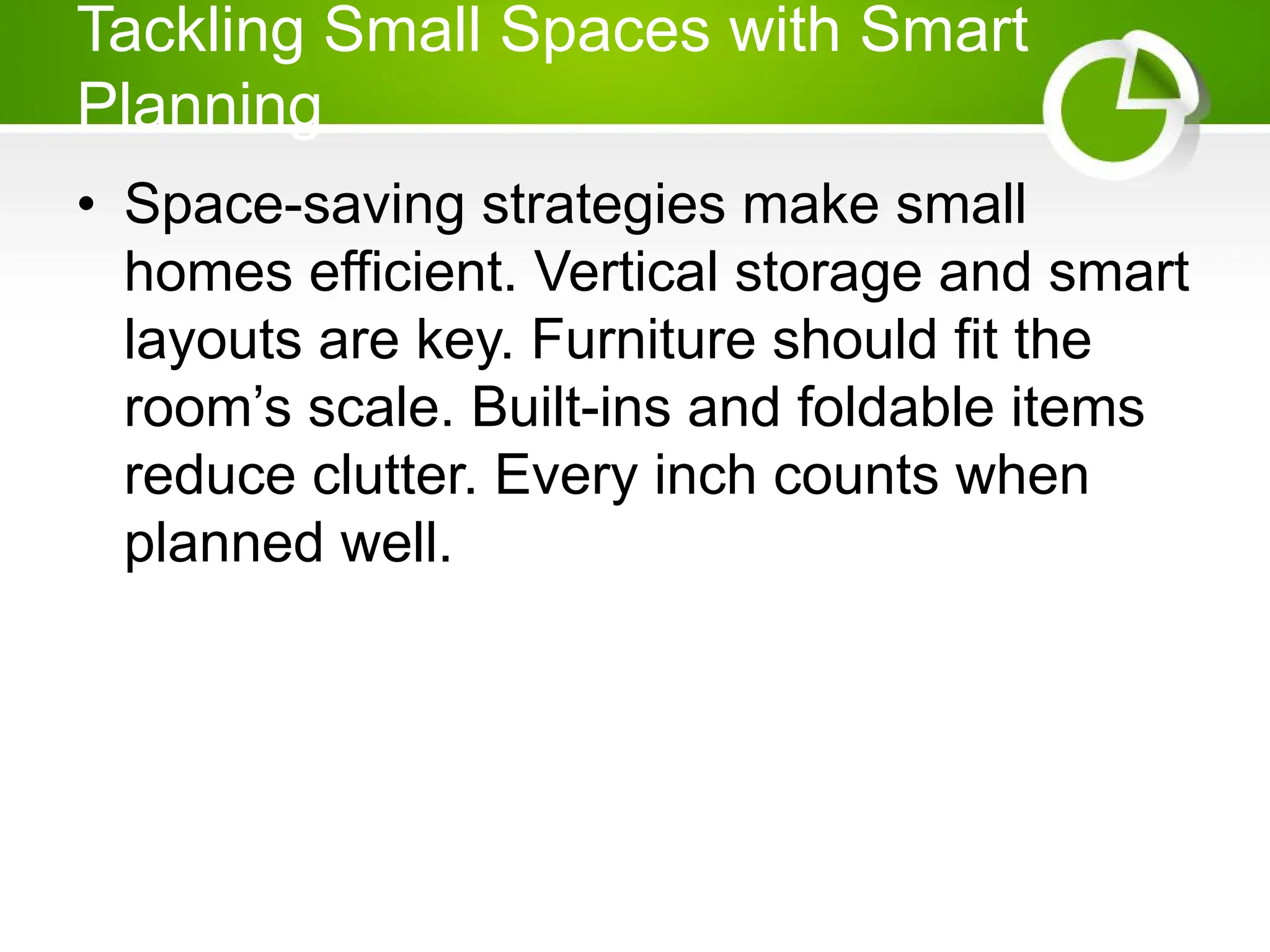 Tackling Small Spaces with Smart
Planning
• Space-saving strategies make small
homes efficient. Vertical storage and smart
layouts are key. Furniture should fit the
room’s scale. Built-ins and foldable items
reduce clutter. Every inch counts when
planned well.
 