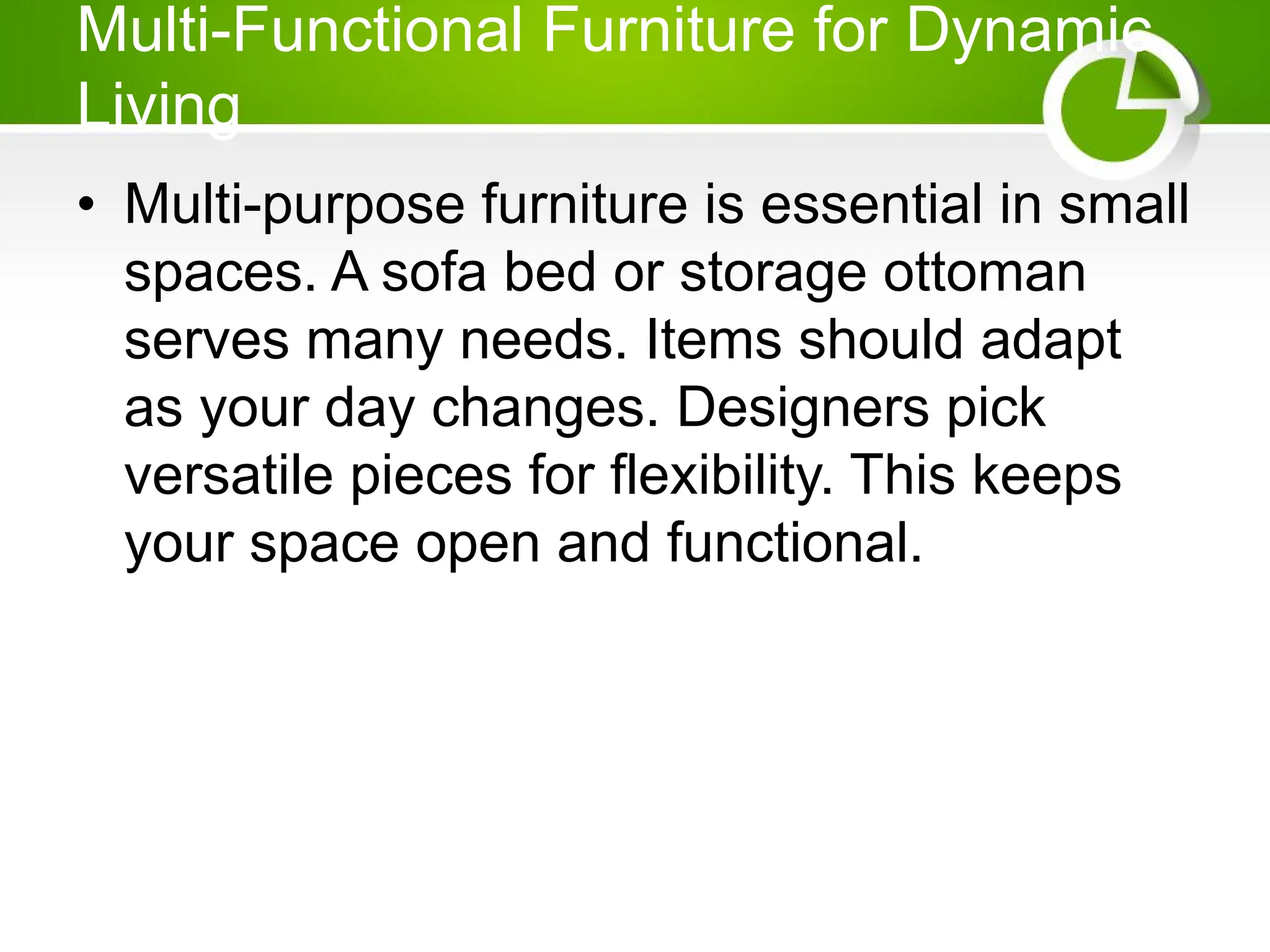 Multi-Functional Furniture for Dynamic
Living
• Multi-purpose furniture is essential in small
spaces. A sofa bed or storage ottoman
serves many needs. Items should adapt
as your day changes. Designers pick
versatile pieces for flexibility. This keeps
your space open and functional.
 