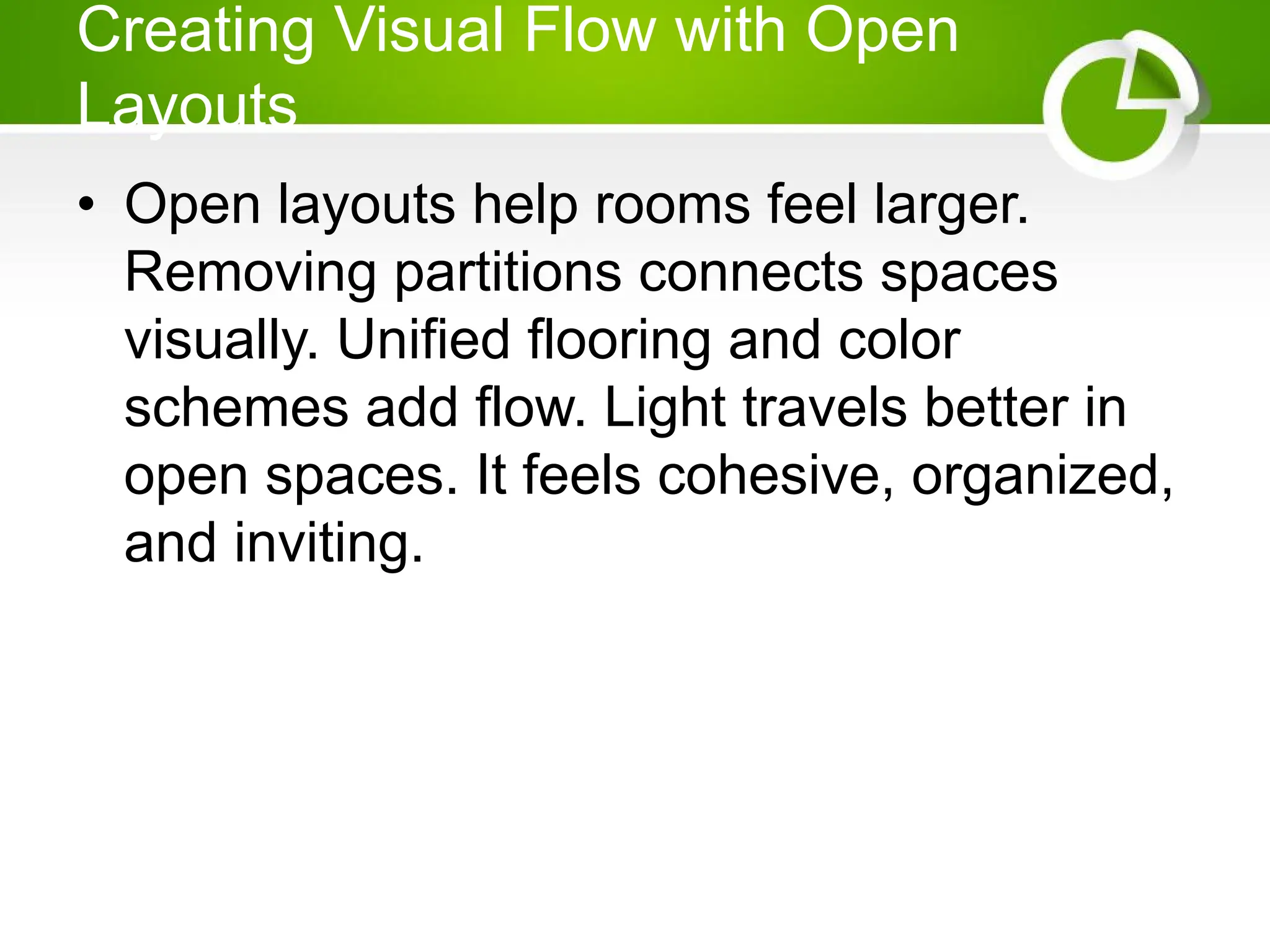 Creating Visual Flow with Open
Layouts
• Open layouts help rooms feel larger.
Removing partitions connects spaces
visually. Unified flooring and color
schemes add flow. Light travels better in
open spaces. It feels cohesive, organized,
and inviting.
 