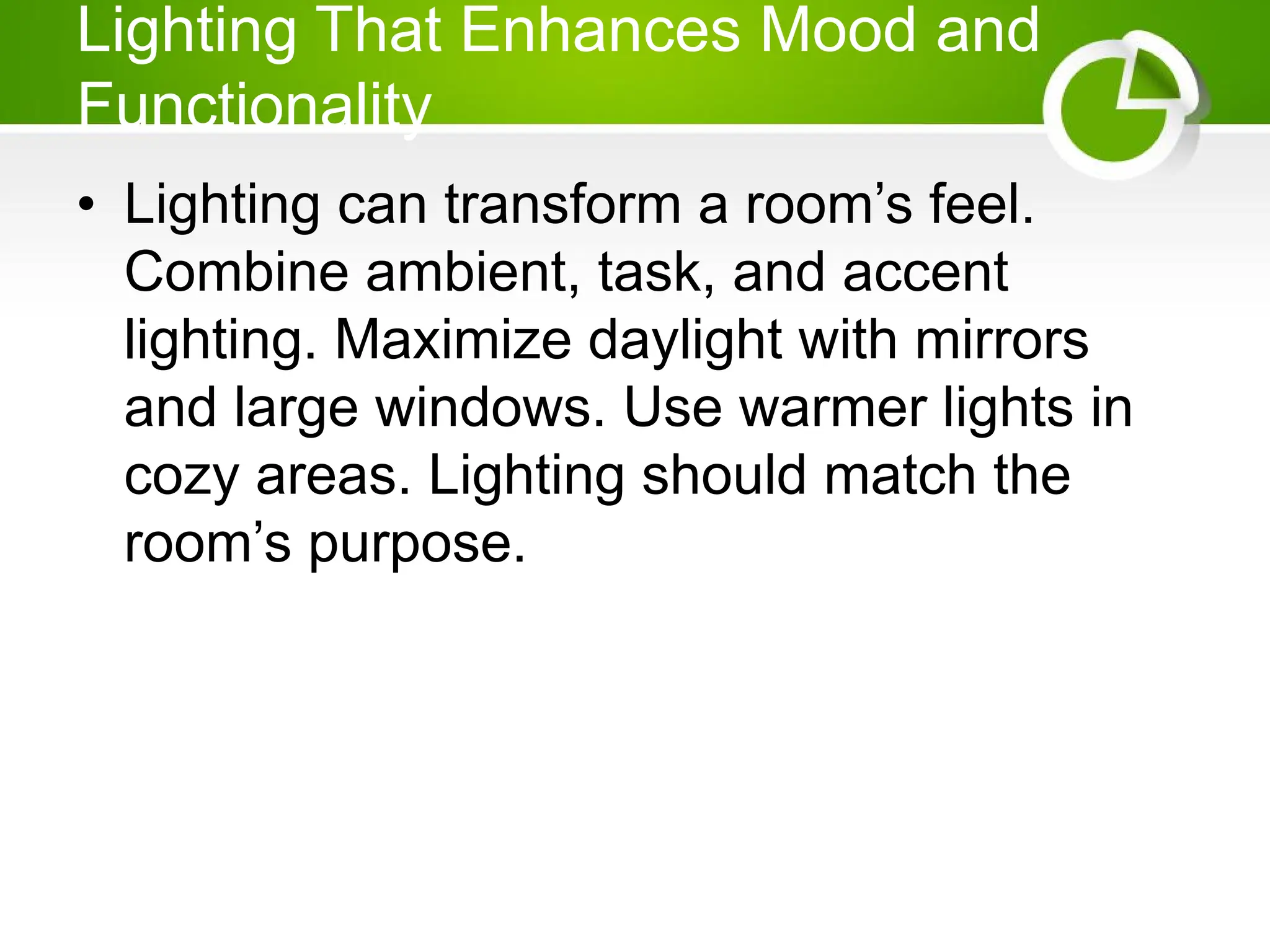 Lighting That Enhances Mood and
Functionality
• Lighting can transform a room’s feel.
Combine ambient, task, and accent
lighting. Maximize daylight with mirrors
and large windows. Use warmer lights in
cozy areas. Lighting should match the
room’s purpose.
 