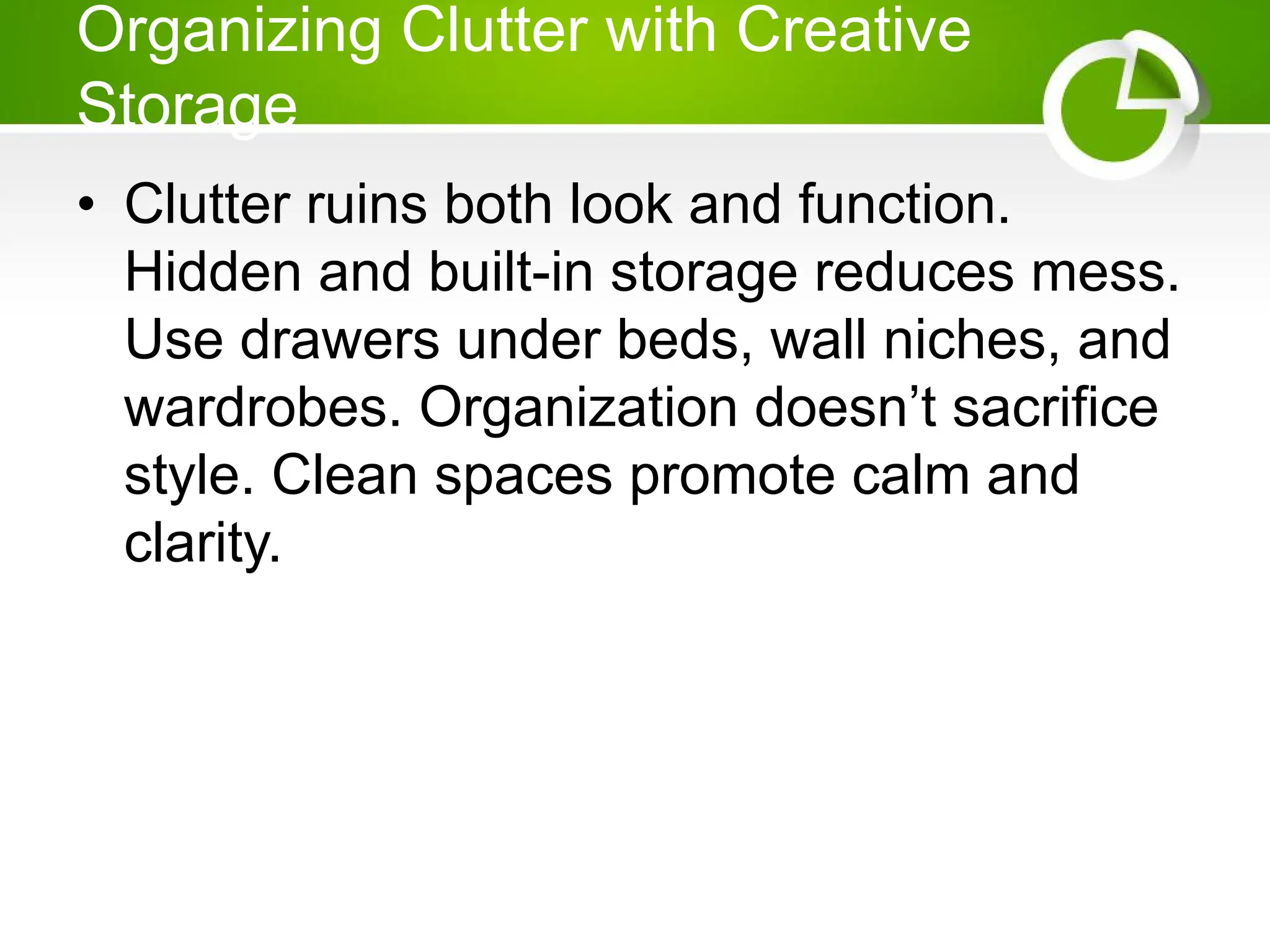 Organizing Clutter with Creative
Storage
• Clutter ruins both look and function.
Hidden and built-in storage reduces mess.
Use drawers under beds, wall niches, and
wardrobes. Organization doesn’t sacrifice
style. Clean spaces promote calm and
clarity.
 