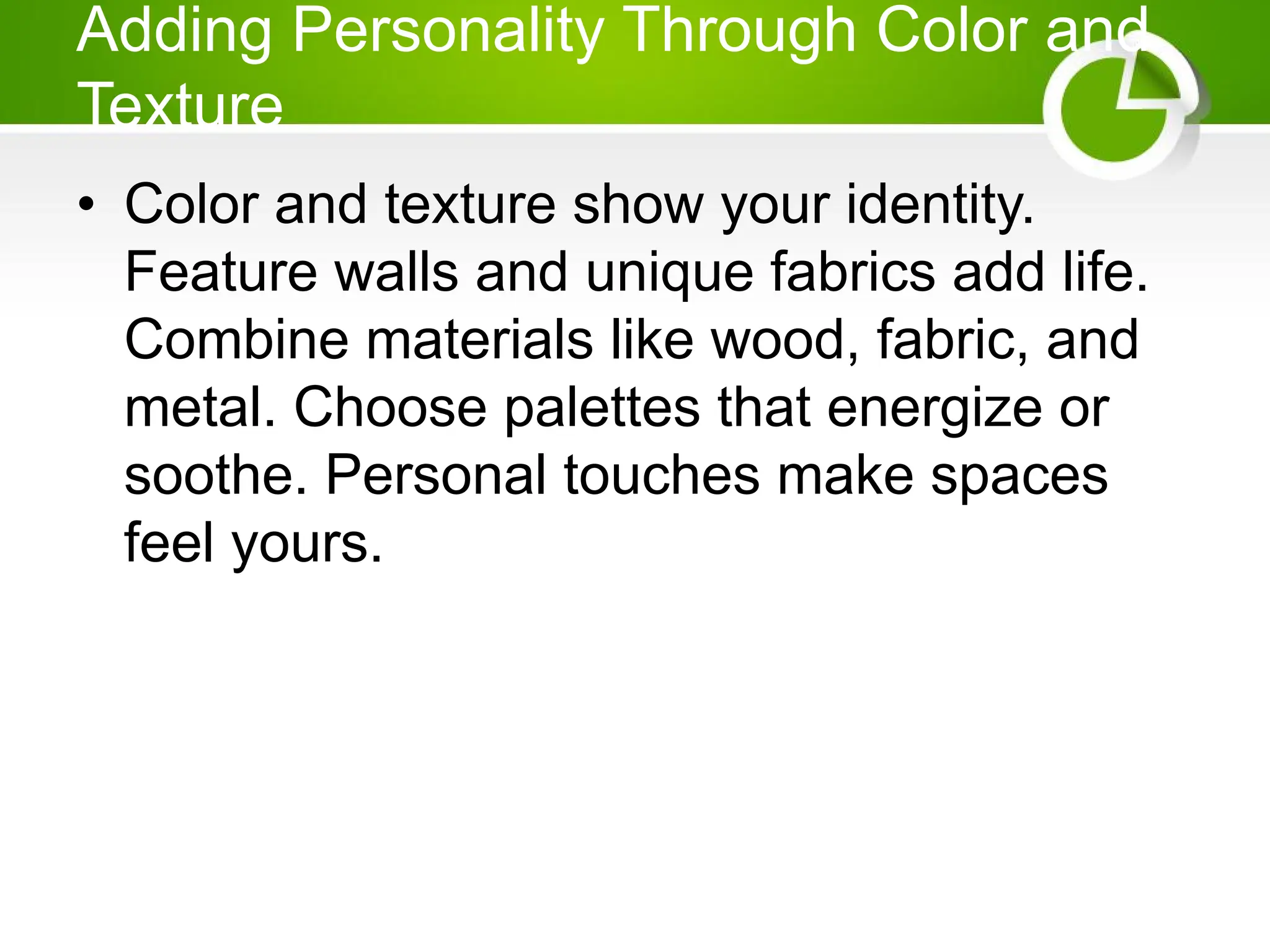 Adding Personality Through Color and
Texture
• Color and texture show your identity.
Feature walls and unique fabrics add life.
Combine materials like wood, fabric, and
metal. Choose palettes that energize or
soothe. Personal touches make spaces
feel yours.
 