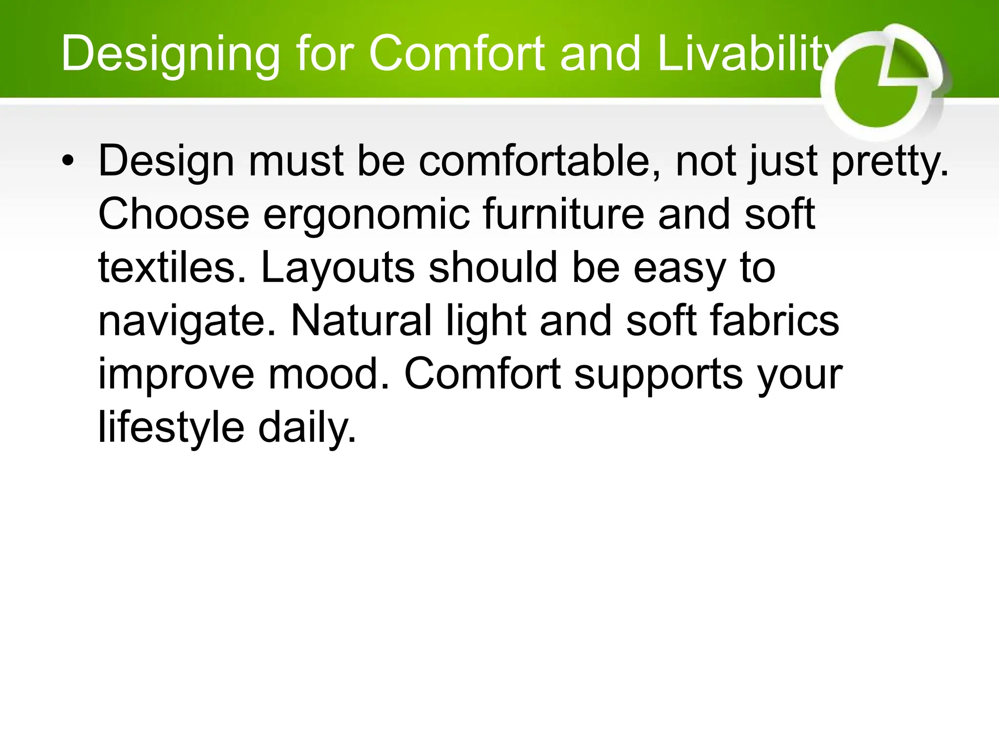 Designing for Comfort and Livability
• Design must be comfortable, not just pretty.
Choose ergonomic furniture and soft
textiles. Layouts should be easy to
navigate. Natural light and soft fabrics
improve mood. Comfort supports your
lifestyle daily.
 