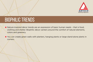 Nature-inspired décor trends are an expression of basic human needs – that is food,
clothing and shelter. Biophilic décor centers around the comfort of natural elements,
colors and greenery.
You can create green walls with planters, hanging plants or large stand-alone plants in
corners.
BiophilicTrends
 