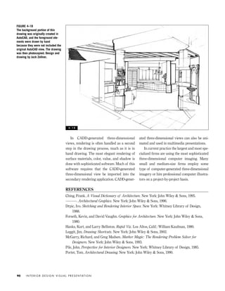 REFERENCES
Ching, Frank. A Visual Dictionary of Architecture. New York: John Wiley & Sons, 1995.
———. Architectural Graphics. New York: John Wiley & Sons, 1996.
Drpic, Ivo. Sketching and Rendering Interior Space. New York: Whitney Library of Design,
1988.
Forseth, Kevin, and David Vaughn. Graphics for Architecture. New York: John Wiley & Sons,
1980.
Hanks, Kurt, and Larry Belliston. Rapid Viz. Los Altos, Calif.: William Kaufman, 1980.
Leggit, Jim. Drawing Shortcuts. New York: John Wiley & Sons, 2002.
McGarry, Richard, and Greg Madsen. Marker Magic: The Rendering Problem Solver for
Designers. New York: John Wiley & Sons, 1993.
Pile, John. Perspective for Interior Designers. New York: Whitney Library of Design, 1985.
Porter, Tom. Architectural Drawing. New York: John Wiley & Sons, 1990.
In CADD-generated three-dimensional
views, rendering is often handled as a second
step in the drawing process, much as it is in
hand drawing. The most elegant rendering of
surface materials, color, value, and shadow is
done with sophisticated software. Much of this
software requires that the CADD-generated
three-dimensional view be imported into the
secondary rendering application. CADD-gener-
ated three-dimensional views can also be ani-
mated and used in multimedia presentations.
In current practice the largest and most spe-
cialized ﬁrms are using the most sophisticated
three-dimensional computer imaging. Many
small and medium-size ﬁrms employ some
type of computer-generated three-dimensional
imagery or hire professional computer illustra-
tors on a project-by-project basis.
I N T E R I O R D E S I G N V I S U A L P R E S E N TAT I O N90
FIGURE 4-18
The background portion of this
drawing was originally created in
AutoCAD, and the foreground ele-
ments were drawn by hand
because they were not included the
original AutoCAD view. The drawing
was then photocopied. Design and
drawing by Jack Zellner.
4 - 1 8
IDVP 4 12/15/03 3:47 PM Page 90
 
