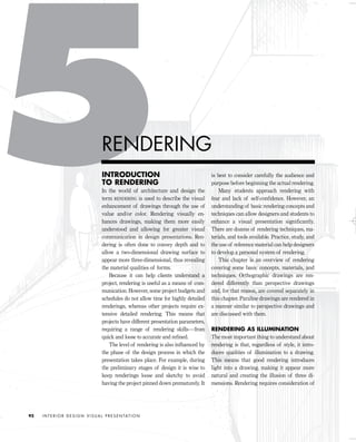 INTRODUCTION
TO RENDERING
In the world of architecture and design the
term RENDERING is used to describe the visual
enhancement of drawings through the use of
value and/or color. Rendering visually en-
hances drawings, making them more easily
understood and allowing for greater visual
communication in design presentations. Ren-
dering is often done to convey depth and to
allow a two-dimensional drawing surface to
appear more three-dimensional, thus revealing
the material qualities of forms.
Because it can help clients understand a
project, rendering is useful as a means of com-
munication. However, some project budgets and
schedules do not allow time for highly detailed
renderings, whereas other projects require ex-
tensive detailed rendering. This means that
projects have different presentation parameters,
requiring a range of rendering skills—from
quick and loose to accurate and reﬁned.
The level of rendering is also inﬂuenced by
the phase of the design process in which the
presentation takes place. For example, during
the preliminary stages of design it is wise to
keep renderings loose and sketchy to avoid
having the project pinned down prematurely. It
is best to consider carefully the audience and
purpose before beginning the actual rendering.
Many students approach rendering with
fear and lack of self-conﬁdence. However, an
understanding of basic rendering concepts and
techniques can allow designers and students to
enhance a visual presentation signiﬁcantly.
There are dozens of rendering techniques, ma-
terials, and tools available. Practice, study, and
the use of reference material can help designers
to develop a personal system of rendering.
This chapter is an overview of rendering
covering some basic concepts, materials, and
techniques. Orthographic drawings are ren-
dered differently than perspective drawings
and, for that reason, are covered separately in
this chapter. Paraline drawings are rendered in
a manner similar to perspective drawings and
are discussed with them.
RENDERING AS ILLUMINATION
The most important thing to understand about
rendering is that, regardless of style, it intro-
duces qualities of illumination to a drawing.
This means that good rendering introduces
light into a drawing, making it appear more
natural and creating the illusion of three di-
mensions. Rendering requires consideration of
I N T E R I O R D E S I G N V I S U A L P R E S E N TAT I O N92
RENDERING
IDVP 5 5/27/03 3:21 PM Page 92
 