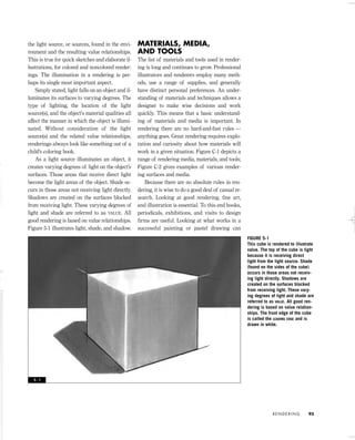 the light source, or sources, found in the envi-
ronment and the resulting value relationships.
This is true for quick sketches and elaborate il-
lustrations, for colored and noncolored render-
ings. The illumination in a rendering is per-
haps its single most important aspect.
Simply stated, light falls on an object and il-
luminates its surfaces to varying degrees. The
type of lighting, the location of the light
source(s), and the object’s material qualities all
affect the manner in which the object is illumi-
nated. Without consideration of the light
source(s) and the related value relationships,
renderings always look like something out of a
child’s coloring book.
As a light source illuminates an object, it
creates varying degrees of light on the object’s
surfaces. Those areas that receive direct light
become the light areas of the object. Shade oc-
curs in those areas not receiving light directly.
Shadows are created on the surfaces blocked
from receiving light. These varying degrees of
light and shade are referred to as VALUE. All
good rendering is based on value relationships.
Figure 5-1 illustrates light, shade, and shadow.
MATERIALS, MEDIA,
AND TOOLS
The list of materials and tools used in render-
ing is long and continues to grow. Professional
illustrators and renderers employ many meth-
ods, use a range of supplies, and generally
have distinct personal preferences. An under-
standing of materials and techniques allows a
designer to make wise decisions and work
quickly. This means that a basic understand-
ing of materials and media is important. In
rendering there are no hard-and-fast rules —
anything goes. Great rendering requires explo-
ration and curiosity about how materials will
work in a given situation. Figure C-1 depicts a
range of rendering media, materials, and tools;
Figure C-2 gives examples of various render-
ing surfaces and media.
Because there are no absolute rules in ren-
dering, it is wise to do a good deal of casual re-
search. Looking at good rendering, ﬁne art,
and illustration is essential. To this end books,
periodicals, exhibitions, and visits to design
ﬁrms are useful. Looking at what works in a
successful painting or pastel drawing can
R E N D E R I N G 93
FIGURE 5-1
This cube is rendered to illustrate
value. The top of the cube is light
because it is receiving direct
light from the light source. Shade
(found on the sides of the cube)
occurs in those areas not receiv-
ing light directly. Shadows are
created on the surfaces blocked
from receiving light. These vary-
ing degrees of light and shade are
referred to as VALUE. All good ren-
dering is based on value relation-
ships. The front edge of the cube
is called the LEADING EDGE and is
drawn in white.
5 - 1
IDVP 5 5/27/03 3:21 PM Page 93
 