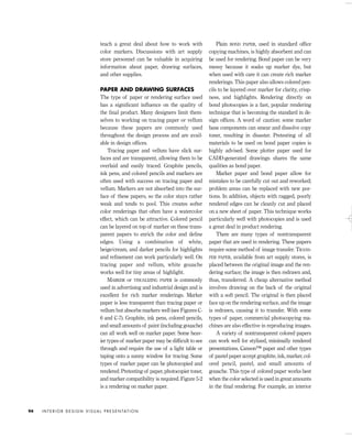 teach a great deal about how to work with
color markers. Discussions with art supply
store personnel can be valuable in acquiring
information about paper, drawing surfaces,
and other supplies.
PAPER AND DRAWING SURFACES
The type of paper or rendering surface used
has a signiﬁcant inﬂuence on the quality of
the ﬁnal product. Many designers limit them-
selves to working on tracing paper or vellum
because these papers are commonly used
throughout the design process and are avail-
able in design ofﬁces.
Tracing paper and vellum have slick sur-
faces and are transparent, allowing them to be
overlaid and easily traced. Graphite pencils,
ink pens, and colored pencils and markers are
often used with success on tracing paper and
vellum. Markers are not absorbed into the sur-
face of these papers, so the color stays rather
weak and tends to pool. This creates softer
color renderings that often have a watercolor
effect, which can be attractive. Colored pencil
can be layered on top of marker on these trans-
parent papers to enrich the color and deﬁne
edges. Using a combination of white,
beige/cream, and darker pencils for highlights
and reﬁnement can work particularly well. On
tracing paper and vellum, white gouache
works well for tiny areas of highlight.
MARKER or VISUALIZING PAPER is commonly
used in advertising and industrial design and is
excellent for rich marker renderings. Marker
paper is less transparent than tracing paper or
vellum but absorbs markers well (see Figures C-
6 and C-7). Graphite, ink pens, colored pencils,
and small amounts of paint (including gouache)
can all work well on marker paper. Some heav-
ier types of marker paper may be difﬁcult to see
through and require the use of a light table or
taping onto a sunny window for tracing. Some
types of marker paper can be photocopied and
rendered. Pretesting of paper, photocopier toner,
and marker compatibility is required. Figure 5-2
is a rendering on marker paper.
Plain BOND PAPER, used in standard ofﬁce
copying machines, is highly absorbent and can
be used for rendering. Bond paper can be very
messy because it soaks up marker dye, but
when used with care it can create rich marker
renderings. This paper also allows colored pen-
cils to be layered over marker for clarity, crisp-
ness, and highlights. Rendering directly on
bond photocopies is a fast, popular rendering
technique that is becoming the standard in de-
sign ofﬁces. A word of caution: some marker
base components can smear and dissolve copy
toner, resulting in disaster. Pretesting of all
materials to be used on bond paper copies is
highly advised. Some plotter paper used for
CADD-generated drawings shares the same
qualities as bond paper.
Marker paper and bond paper allow for
mistakes to be carefully cut out and reworked;
problem areas can be replaced with new por-
tions. In addition, objects with ragged, poorly
rendered edges can be cleanly cut and placed
on a new sheet of paper. This technique works
particularly well with photocopies and is used
a great deal in product rendering.
There are many types of nontransparent
paper that are used in rendering. These papers
require some method of image transfer. TRANS-
FER PAPER, available from art supply stores, is
placed between the original image and the ren-
dering surface; the image is then redrawn and,
thus, transferred. A cheap alternative method
involves drawing on the back of the original
with a soft pencil. The original is then placed
face up on the rendering surface, and the image
is redrawn, causing it to transfer. With some
types of paper, commercial photocopying ma-
chines are also effective in reproducing images.
A variety of nontransparent colored papers
can work well for stylized, minimally rendered
presentations. Canson™ paper and other types
of pastel paper accept graphite, ink, marker, col-
ored pencil, pastel, and small amounts of
gouache. This type of colored paper works best
when the color selected is used in great amounts
in the ﬁnal rendering. For example, an interior
I N T E R I O R D E S I G N V I S U A L P R E S E N TAT I O N94
IDVP 5 5/27/03 3:21 PM Page 94
 