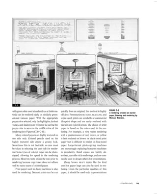 with green slate used abundantly as a ﬁnish ma-
terial can be rendered nicely on similarly green-
colored Canson paper. With the appropriate
paper color selected, only the highlights, darkest
values, and shadows are rendered in, leaving the
paper color to serve as the middle value of the
rendering (see Figures C-38–C-41 ).
Many colored papers are highly textured on
one side only. Colored pencils used on the
highly textured side create a grainy look.
Sometimes this is not desirable, so care must
be taken in selecting the best side for render-
ing. Some types of colored paper can be photo-
copied, allowing for speed in the rendering
process. However, tests should be run prior to
rendering because copy toner does not adhere
well to many types of colored paper.
Print paper used in diazo machines is also
used for rendering. Because prints can be run
quickly from an original, this method is highly
efﬁcient. Presentation BLUELINE, BLACKLINE, and
sepia-toned prints are available at commercial
blueprint shops and are easily rendered with
marker and colored pencil. The choice of print
paper is based on the colors used in the ren-
dering. For example, a very warm rendering
with a predominance of red, brown, or yellow
is best rendered on brown- or black-toned print
paper but is difﬁcult to render on blue-toned
paper. Large-format photocopying machines
are increasingly replacing blueprint machines
in popularity. Bond copies are highly ab-
sorbent, can offer rich renderings, and are com-
monly used in design ofﬁces for presentations.
Cheap brown KRAFT PAPER like the kind
used for paper bags can also be used in ren-
dering. Given the particular qualities of this
paper, it should be used only in presentations
R E N D E R I N G 95
FIGURE 5-2
A rendering created on marker
paper. Drawing and rendering by
Michael Andreini.
5 - 2
IDVP 5 5/27/03 3:21 PM Page 95
 
