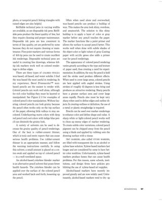 photo, or nonprint pencil. Inking triangles with
raised edges are also helpful.
Reﬁllable technical pens in varying widths
are available, as are disposable ink pens. Reﬁll-
able pens produce the ﬁnest quality of line, but
they require cleaning and proper maintenance.
Disposable ink pens are less consistent in
terms of line quality, yet are preferred by some
because they do not require cleaning or main-
tenance. Fine-point markers and various forms
of felt-tip pens can be used to create excellent
ink renderings. Disposable technical pens are
useful in creating line drawings, whereas felt-
tip ink markers work well on colored render-
ings to deﬁne edges.
There are three types of COLORED PENCILS:
wax-based, oil-based, and water soluble. I ﬁnd
the wax-based the most useful in rendering. In
my experience, Berol Prismacolor™ wax-
based pencils are the easiest to render with.
Colored pencils can work well alone, although
for rich color buildup they must be layered or
manipulated. See Figure C-3 for examples of
colored pencil color manipulation. Without lay-
ering, colored pencils can look grainy because
the pencil often works only on the top surface
of the paper, allowing little valleys to stay un-
colored. Underlayering warm colors with deep
red pencil and cool colors with indigo blue pen-
cil can diminish the grainy look.
A variety of solvents can be used to de-
crease the grainy quality of pencil renderings.
One of the best is rubber-cement thinner,
which is toxic and emits vapors that can cause
serious health problems. Use rubber-cement
thinner in an appropriate manner, and follow
the warning instructions carefully. In using
this solvent, a small amount is placed on a cot-
ton swab and applied on top of colored pencil
— in a well-ventilated space.
An alcohol-based colorless blender marker
is an alternative pencil solvent that poses fewer
health hazards. The colorless blender can be
applied over the surface of the colored pencil
area and worked back and forth, loosening up
the pencil.
Often when used alone and overworked,
wax-based pencils can produce a buildup of
wax. This makes the area look shiny, overdone,
and amateurish. The solution to this shiny
buildup is to apply a layer of color or gray
marker before any pencil touches the paper.
The marker functions like a paint primer and
allows the surface to accept pencil better. This
works well when done with subtle shades of
the object color or light values of gray. Coating
paper with acrylic gesso also adds a primer
coat for pencil renderings.
The appearance of colored pencil rendering
varies greatly according to the type and texture
of paper used, thus creating a need for experi-
mentation. In addition, the way the pencil is held
and the stroke used produce different effects.
When used to cover large areas, colored pencils
are best applied with angled strokes. Using
strokes of roughly 45 degrees is less tiring and
produces an attractive rendering. Sharp pencils
have a greater surface area and cover large
areas rapidly. Pencils also must be kept very
sharp when used to deﬁne edges and outline ob-
jects. In creating outlines or deﬁnition, the use of
a metal or plastic straightedge is required.
Pencils can be used over marker renderings
to enhance color and deﬁne shape and value. A
sharp white or light-colored pencil works well
to clean up messy edges of marker rendering.
To create subtle color variations, colored pencil
pigment can be chipped away from the pencil
using a blade and applied by rubbing onto the
drawing surface with a tissue.
ART MARKERS, also called STUDIO MARKERS,
are ﬁlled with transparent dye in an alcohol or
xylene base solution. Xylene-based markers last
longer and are considered by some to have bet-
ter color rendition. Unfortunately, xylene-based
markers produce fumes that can cause health
problems. For this reason, some schools, insti-
tutions, and design ﬁrms have policies pro-
hibiting the use of xylene-based art supplies.
Alcohol-based markers have recently im-
proved greatly and are now widely used. Unfor-
tunately, alcohol-based markers tend to dry up
R E N D E R I N G 97
IDVP 5 5/27/03 3:21 PM Page 97
 