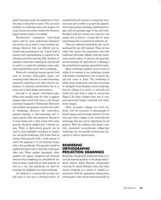 pastel drawings require the application of ﬁxa-
tive spray to keep them in place. This can cause
problems in renderings done with markers be-
cause ﬁxative can remove marker dye. However,
special marker ﬁxative is available.
WATERCOLORS, transparent water-based
paints used by many professional illustrators
and artists, can be used to create beautiful ren-
derings. However, they are difﬁcult and ex-
tremely time-consuming to use. A good deal of
practice and experimentation is required in de-
veloping watercolor painting skills. Students in-
terested in watercolor rendering are well advised
to enroll in a watercolor painting course; infor-
mation gained there can be used in rendering.
Watercolor rendering requires special tools
such as brushes, high-quality paper, and
mounting board. Because it is time-consuming,
watercolor rendering is not often used for pre-
liminary or schematic presentations but is in-
stead used in ﬁnal design presentations.
GOUACHE is an opaque water-based paint.
When used straight from the tube, it appears
opaque; when mixed with water, it can become
somewhat transparent. Professional illustrators
and renderers use gouache to create rich, realis-
tic renderings. However, like watercolors,
gouache painting is time-consuming and re-
quires special skills and equipment. Because it
is water-based and is often mixed with water,
gouache should be applied only to heavier pa-
pers. White or light-colored gouache can be
used to create highlights and glints on marker,
ink, and pencil renderings. This is best done by
mixing white gouache with a small amount of
water and applying it to the drawing surface
with a ﬁne paintbrush. The gouache should be
applied with great care in extremely small quan-
tities only. When applied improperly, white
gouache can appear unnatural and seriously
distract from a rendering. It is advisable for stu-
dents to keep a small tube of white gouache, as
well as a very ﬁne paintbrush, on hand for
painting tiny highlights into some renderings.
An AIRBRUSH is a system that actually pro-
pels paint or dye onto a drawing surface. In
standard airbrush systems a compressor, hose,
and spray gun combine to propel the pigment.
Airbrushes produce dazzling, sophisticated im-
ages with an amazing range of hue and value.
Standard airbrush systems are expensive and
require lots of practice. A great deal of setup
and cleanup time is required for airbrush use.
There are airbrush attachments that can be
purchased for use with markers. These are less
costly and require less preparation time than
traditional airbrushes. Marker airbrush attach-
ments require plenty of practice and generally
involve masking off large areas of a drawing. I
have found them to produce inconsistent results.
Many renderings combine various forms of
media. It is common to see renderings created
with marker, colored pencil, a bit of pastel, ink,
and tiny areas of paint. The combining of
media limits weaknesses and takes advantage
of strengths. Some designers create renderings
that are collages of a variety of materials and
media and come from a range of sources (see
Figure C-8). Some collages make use of com-
puter-generated images combined with hand-
drawn images.
Other successful collages are hand ren-
dered, with the exception of photographs of
human ﬁgures and entourage elements. For the
most part these collages create nontraditional
renderings that may not be appropriate for all
projects. With the audience and project care-
fully considered, nontraditional collage-type
renderings can successfully communicate con-
ceptual as well as spatial issues.
RENDERING
ORTHOGRAPHIC
PROJECTION DRAWINGS
Rendering orthographic projections helps to re-
veal the material qualities of the design and in-
dicate relative depth. Because orthographic
views are by nature ﬂattened views, they often
require rendering as a means of graphic en-
hancement. With the appropriate enhancement,
orthographic views can be used successfully in
R E N D E R I N G 99
IDVP 5 5/27/03 3:21 PM Page 99
 