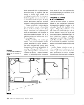 design presentations. This is fortunate, because
orthographic views are created on most proj-
ects and are therefore readily available for use
in design presentations. For this reason, ren-
dered orthographic views are commonly used
for presentations made throughout the design
process. Orthographic projections are faster
and easier to render than perspective drawings.
The best way to begin a rendered plan, sec-
tion, or elevation is to create a clean original
drawing. For the ﬁnal rendering to have clarity,
complex dimensions and confusing notes
should be omitted. Items such as ceramic tile
and certain simple textures may exist on the
original drawing or can be drawn in as part of
the rendering process.
The key to rendering is to consider light,
and this is most easily accomplished in ortho-
graphic projections by adding shadows. If
time allows, additional value contrast, materi-
als, and color rendition can be included in the
rendering. Including shadows helps to reveal
height and can provide the contrast necessary
to enhance the drawing. There are a number of
methods for determining shadow location and
length; most of these are overcomplicated.
Quite often, shadows can be simpliﬁed and es-
timated with few ill effects.
SIMPLIFIED SHADOWS
IN PLAN DRAWINGS
There are two simple systems for estimating
shadows in plan drawings. One system em-
ploys a consistent shadow orientation for the
entire plan. Typically this simpliﬁed system
employs a 45-degree diagonal direction for the
light source. Each element and object in the en-
tire plan receives a shadow cast by the same
45-degree light source. Shadows are drawn ad-
jacent to each form in plan at a 45-degree
angle, using a standard 45-degree triangle. The
length of each shadow is estimated based on
the relative height of each form. This method
is simple and creates an easy-to-read plan (Fig-
ure 5-3).
Another shadow estimation system in-
volves creating shadows that are cast by the
variety of light sources found in the environ-
ment. The locations of windows, skylights,
and electric light sources are used to cast 45-de-
I N T E R I O R D E S I G N V I S U A L P R E S E N TAT I O N100
FIGURE 5-3
A ﬂoor plan with simpliﬁed shad-
ows, all cast at a consistent 45
degrees.
5 - 3
IDVP 5 5/27/03 3:21 PM Page 100
 