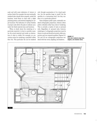 scale and with some indication of texture or
surface ﬁnish. For example, the most minimally
rendered plan should show properly scaled tile
locations, wood ﬂoors in scale with a slight
graining pattern, and minimal stippling for car-
pet locations. The indication of surface ﬁnishes
in proper scale allows the plan to indicate accu-
rately the ﬁnish material sizes and locations.
When in doubt about the rendering of a
particular material, it is best to carefully exam-
ine the actual material and render an abstrac-
tion of what is visible. For example, no con-
vention exists for rendering a speckled rubber
ﬂoor tile. This particular tile can be rendered
only through examination of its visual quali-
ties. Are the speckles large or small? Are the
speckles in a contrasting color? Are they ran-
dom or in a particular pattern?
Some designers prefer spare, minimally ren-
dered orthographic projections, whereas others
prefer a detailed, rather busy style of rendering.
This is certainly a matter of taste or personal
style. Regardless of personal style, however,
renderings of orthographic projections must be
drawn in scale and should accurately reﬂect pro-
portion and true material qualities. Figures 5-7,
5-8, and 5-9 are orthographic projections ren-
dered with line work, stippling, and shadows.
R E N D E R I N G 103
FIGURE 5-7
Floor plan rendered using lines,
stipples, and shadows (tone).
5 - 7
IDVP 5 5/27/03 3:21 PM Page 103
 