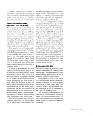 Generally, accurate visual assessment of
materials is a key to successful rendering. In
some cases, certain materials simply cannot be
rendered in the time allowed, so a legend sys-
tem can be used to delineate material locations.
COLOR-RENDERING PLANS,
SECTIONS, AND ELEVATIONS
Prior to beginning any color rendering, a de-
signer should consider the amount of time
available and the nature of the project. Project
phase, type of project, and the presentation au-
dience are important factors in the selection of
a color rendering style. All factors must be con-
sidered and the most appropriate media cho-
sen. Color rendering requires a working knowl-
edge of color theory; some basic color infor-
mation can be found in Appendix 3.
Color rendering can greatly enhance plan,
elevation, and section drawings. The quickest
method calls for creating a photocopy or print
of an original line drawing and rendering on
the copy with pencil, marker, pastel, or a com-
bination of these media (see Figures C-9a–C-
23). Another quick method involves the use of
white or colored tracing paper laid over draw-
ings and washed with colored pencil, ink, or
washes of marker.
In working on bond copies and print paper,
shadows can be rendered into the print with
gray markers before the application of any col-
ored marker or pencils. Areas that are to ap-
pear much darker in value should also be laid
in gray marker prior to the application of color
media. With shadows and darker values ap-
plied, marker color, pencil color, or pastels may
then be used to create the desired hue. Because
rendering on bond and print papers is quick
and relatively easy, they are often used for de-
sign presentations, such as those made in the
schematic design phase of a project. Figures C-
9a through C-12b show the steps in rendering
bond paper copies of plans and elevations.
Some varieties of colored paper can be photo-
copied and rendered. The color of paper selected
will be predominant in the ﬁnal rendering, and
this should be considered. For example, selecting
a paper color that is the middle value of a pre-
dominant color in the design allows one to render
only shadows, dark values, and highlights into
those areas (see Figures C-40 and C-41).
In some cases, when little time is available,
orthographic drawings can be spot rendered;
this means that only a small portion (usually cir-
cular) of the drawing needs to be rendered accu-
rately to indicate the materials used throughout
the project (Figure C-13a). This technique is ef-
fective when the spot that is rendered clearly de-
picts the range of materials used in the project.
Another time-saving method involves using
the correct color in a particular area and deﬁn-
ing elements accurately in part of that area.
For example, a large tile area can be indicated
by applying the correct marker to the entire
tiled portion, with only a limited number of
tiles outlined in pencil, ink, or marker to show
the tile size and shape (Figure C-13b). This al-
lows the rendering to communicate material lo-
cations with a limited amount of detail work.
This method must be accompanied by clear
verbal communication to allow clients to un-
derstand material locations.
TECHNIQUES AND TIPS
All rendered orthographic projections require
shadows. Shadows should be considered prior to
rendering, and a shadow plan should be created
with each shadow located. Shadows can then be
rendered in colored pencil, ink, or marker.
Because they can remove ink and colored
pencil, markers should generally be used for a
base coat. This means they should be applied
before the use of ink or colored pencil. How-
ever, when necessary, light markers and color-
less blenders can be used to remove areas of
pencil that have become too waxy.
Plans, elevations, and sections require that
large areas of marker be applied in deliberate
strokes with a straightedge. Large areas of car-
pet or wood ﬂooring should be applied with the
lightest marker color possible, applied with a
straightedge.
R E N D E R I N G 105
IDVP 5 5/27/03 3:21 PM Page 105
 