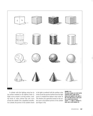 A cylinder with this lighting setup has its
top surface rendered as the lightest (value 1).
Light curves around a curving surface, creat-
ing levels of value contrast that also curve
around the cylinder. On a simpliﬁed nonreﬂec-
tive cylinder, the portion of the cylinder closest
to the light is rendered with the medium value
(value 2) and the portion farthest from the light
source is rendered the darkest value (value 3).
The shadow (4) is generally located on the sur-
face next to the darkest portion of the cylinder
(see Figure 5-10).
R E N D E R I N G 107
FIGURE 5-10
The basic shapes are most easily
rendered with a light source
above and slightly to the right or
left. The light source in this posi-
tion creates three distinct
values — 1, light; 2, medium; 3,
dark; and a cast shadow (4).
5 - 1 0
IDVP 5 5/27/03 3:21 PM Page 107
 
