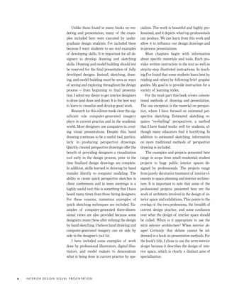 Unlike those found in many books on ren-
dering and presentation, many of the exam-
ples included here were executed by under-
graduate design students. I’ve included these
because I want students to see real examples
of developing skills. It is important for all de-
signers to develop drawing and sketching
skills. Drawing and model building should not
be reserved for the ﬁnal presentation of fully
developed designs. Instead, sketching, draw-
ing, and model building must be seen as ways
of seeing and exploring throughout the design
process — from beginning to ﬁnal presenta-
tion. I admit my desire to get interior designers
to draw (and draw and draw). It is the best way
to learn to visualize and develop good work.
Research for this edition made clear the sig-
nificant role computer-generated imagery
plays in current practice and in the academic
world. Most designers use computers in creat-
ing visual presentations. Despite this, hand
drawing continues to be a useful tool, particu-
larly in producing perspective drawings.
Quickly created perspective drawings offer the
beneﬁt of providing designers a visualization
tool early in the design process, prior to the
time ﬁnalized design drawings are complete.
In addition, skills learned in drawing by hand
transfer directly to computer modeling. The
ability to create quick perspective sketches in
client conferences and in team meetings is a
highly useful tool; this is something that I have
heard many times from those hiring designers.
For these reasons, numerous examples of
quick sketching techniques are included. Ex-
amples of computer-generated three-dimen-
sional views are also provided because some
designers create these after reﬁning the design
by hand sketching. I believe hand drawing and
computer-generated imagery can sit side by
side in the designer’s tool kit.
I have included some examples of work
done by professional illustrators, digital illus-
trators, and model makers to demonstrate
what is being done in current practice by spe-
cialists. The work is beautiful and highly pro-
fessional, and it depicts what top professionals
can produce. We can learn from this work and
allow it to inﬂuence our design drawings and
in-process presentations.
Most chapters begin with information
about speciﬁc materials and tools. Each pro-
vides written instruction in the text as well as
step-by-step illustrated instructions. In teach-
ing I’ve found that some students learn best by
reading and others by following brief graphic
guides. My goal is to provide instruction for a
variety of learning styles.
For the most part this book covers conven-
tional methods of drawing and presentation.
The one exception is the material on perspec-
tive, where I have focused on estimated per-
spective sketching. Estimated sketching re-
quires “eyeballing” perspectives, a method
that I have found works well for students, al-
though many educators ﬁnd it horrifying. In
addition to estimated sketching, information
on more traditional methods of perspective
drawing is included.
The examples and projects presented here
range in scope from small residential student
projects to huge public interior spaces de-
signed by professionals. The projects range
from purely decorative treatment of interior el-
ements to space planning and interior architec-
ture. It is important to note that some of the
professional projects presented here are the
work of architects involved in the design of in-
terior space and exhibitions. This points to the
overlap of the two professions, the breadth of
current design practice, and some confusion
over what the design of interior space should
be called. When is it appropriate to use the
term interior architecture? When interior de-
sign? Certainly that debate cannot be ad-
dressed in a book on presentation methods. For
the book’s title, I chose to use the term interior
design because it describes the design of inte-
rior space, which is clearly a distinct area of
specialization.
I N T E R I O R D E S I G N V I S U A L P R E S E N TAT I O Nx
IDVP 1 12/15/03 3:40 PM Page x
 