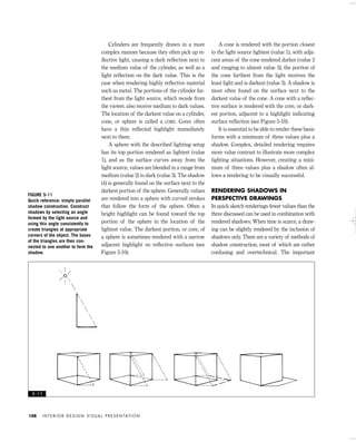 Cylinders are frequently drawn in a more
complex manner because they often pick up re-
ﬂective light, causing a dark reﬂection next to
the medium value of the cylinder, as well as a
light reﬂection on the dark value. This is the
case when rendering highly reﬂective material
such as metal. The portions of the cylinder far-
thest from the light source, which recede from
the viewer, also receive medium to dark values.
The location of the darkest value on a cylinder,
cone, or sphere is called a CORE. Cores often
have a thin reﬂected highlight immediately
next to them.
A sphere with the described lighting setup
has its top portion rendered as lightest (value
1), and as the surface curves away from the
light source, values are blended in a range from
medium (value 2) to dark (value 3). The shadow
(4) is generally found on the surface next to the
darkest portion of the sphere. Generally values
are rendered into a sphere with curved strokes
that follow the form of the sphere. Often a
bright highlight can be found toward the top
portion of the sphere in the location of the
lightest value. The darkest portion, or core, of
a sphere is sometimes rendered with a narrow
adjacent highlight on reﬂective surfaces (see
Figure 5-10).
A cone is rendered with the portion closest
to the light source lightest (value 1), with adja-
cent areas of the cone rendered darker (value 2
and ranging to almost value 3); the portion of
the cone farthest from the light receives the
least light and is darkest (value 3). A shadow is
most often found on the surface next to the
darkest value of the cone. A cone with a reﬂec-
tive surface is rendered with the core, or dark-
est portion, adjacent to a highlight indicating
surface reﬂection (see Figure 5-10).
It is essential to be able to render these basic
forms with a minimum of three values plus a
shadow. Complex, detailed rendering requires
more value contrast to illustrate more complex
lighting situations. However, creating a mini-
mum of three values plus a shadow often al-
lows a rendering to be visually successful.
RENDERING SHADOWS IN
PERSPECTIVE DRAWINGS
In quick sketch renderings fewer values than the
three discussed can be used in combination with
rendered shadows. When time is scarce, a draw-
ing can be slightly rendered by the inclusion of
shadows only. There are a variety of methods of
shadow construction, most of which are rather
confusing and overtechnical. The important
I N T E R I O R D E S I G N V I S U A L P R E S E N TAT I O N108
FIGURE 5-11
Quick reference: simple parallel
shadow construction. Construct
shadows by selecting an angle
formed by the light source and
using this angle consistently to
create triangles at appropriate
corners of the object. The bases
of the triangles are then con-
nected to one another to form the
shadow.
5 - 1 1
IDVP 5 5/27/03 3:21 PM Page 108
 