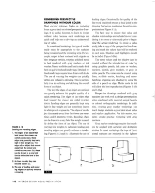 RENDERING PERSPECTIVE
DRAWINGS WITHOUT COLOR
Most current reference books on rendering
focus a great deal on colored perspective draw-
ings. It is useful, however, to learn to render
without color, because such renderings are
quick and help one to develop an understand-
ing of value.
In noncolored renderings the type of marks
made must be appropriate to the surfaces
being rendered and the rendering style. For ex-
ample, carpet is best rendered with stipples or
tiny irregular strokes, whereas polished metal
is best rendered with gray markers or ink
washes. Messy scribbles and hatch marks look
best on quick freehand renderings. Detailed, re-
ﬁned renderings require lines drawn with tools.
The use of varying line weights can quickly
deﬁne and enhance a drawing. This is particu-
larly true in outlining and deﬁning the overall
form of an object.
The way the edges of an object are outlined
can greatly enhance the graphic quality of a
quick rendering. The edges of an object that
lead toward the viewer are called LEADING
EDGES. Leading edges are generally kept very
light in line weight and are sometimes drawn
in white pencil or gouache. The edges of an ob-
ject that recede away from the viewer are some-
times called RECEDING EDGES. Receding edges
can be drawn in a very bold line weight to read-
ily deﬁne the form of an object. The use of
varying line weights to delineate leading and
receding edges can greatly enhance a render-
ing. Figures 5-13 and 5-14 illustrate the use of
leading edges. Occasionally the quality of the
line work employed creates a focal point in the
drawing that serves to enhance the entire com-
position (see Figure 5-15).
The best way to ensure that value and
shadow relationships are included in every ren-
dering is to create a value study prior to begin-
ning the actual rendering. To create a value
study, take a copy of the perspective line draw-
ing and mark the values that will be rendered
in each area. Shadows and highlights should
be included (Figure 5-16a).
The three values and the shadow can be
created without the introduction of color by
using graphite pencils, ink pens or washes,
markers, pastels, gray markers, or gray or
white pencils. The values can be created using
lines, scribble marks, hatching and cross-
hatching, stippling, and shading by using the
side of a pencil on edge. Marks made in ink
will allow the best reproduction (Figures 5-16b
and 5-16c).
Perspective drawings rendered with gray
markers can work well in design presentations
when combined with material sample boards
or colored orthographic renderings. In addi-
tion, creating gray marker renderings can
teach design students a great deal about value
and marker application. For this reason, stu-
dents should practice rendering with gray
markers.
Gray marker renderings require that mark-
ers be applied with accurate and deliberate
strokes. In most renderings the tops of hori-
zontal surfaces are rendered in the lightest
I N T E R I O R D E S I G N V I S U A L P R E S E N TAT I O N110
FIGURE 5-13
Leading and receding edges.
1. The edges of an object that
lead toward the viewer are
called LEADING EDGES; these
edges are generally kept very
light in line weight (a). The
edges of an object that recede
away from the viewer are
called RECEDING EDGES (b); these
can be drawn in a very bold
line to deﬁne the form of the
object.
2. As lines recede, they can
become bolder (c).
3. The use of leading and reced-
ing edges can quickly enhance
a drawing. 5 - 1 3
IDVP 5 5/27/03 3:22 PM Page 110
 