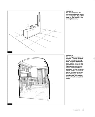 R E N D E R I N G 111
FIGURE 5-14
This clean line drawing of an
information desk employs leading
and receding edges. (Figure 3-19
shows the steps involved in con-
structing this drawing.)
FIGURE 5-15
This drawing of the proposed ren-
ovation of a Victorian residence
employs leading and receding
edges. In addition, the dramatic
use of bold line work in the fore-
ground archway creates an invit-
ing composition. Note: this per-
spective was sketched from a
photograph. The lines on the ﬂoor
indicate tape that was placed at
one-foot increments on the ﬂoor
during photography; these loca-
tions were later used as propor-
tional markers. Drawing by Jack
Zellner.
5 - 1 4
5 - 1 5
IDVP 5 5/27/03 3:22 PM Page 111
 