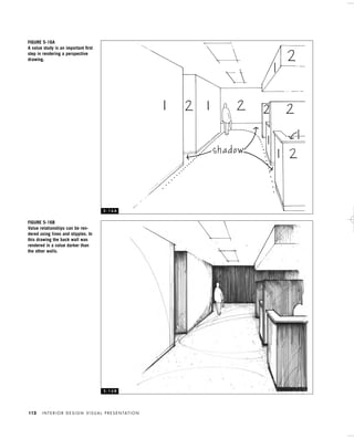I N T E R I O R D E S I G N V I S U A L P R E S E N TAT I O N112
FIGURE 5-16B
Value relationships can be ren-
dered using lines and stipples. In
this drawing the back wall was
rendered in a value darker than
the other walls.
FIGURE 5-16A
A value study is an important ﬁrst
step in rendering a perspective
drawing.
5 - 1 6 A
5 - 1 6 B
IDVP 5 5/27/03 3:22 PM Page 112
 