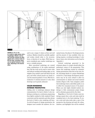 and to use a range of values on ﬂoor and wall
surfaces. Markers should be carefully applied,
and strokes should relate to the structure,
form, or direction of an object. With these as-
pects considered, gray marker renderings can
serve a valuable purpose.
Most noncolored renderings are created
using combinations of the media mentioned
here. Ink line work can be used to create value
and indicate receding and leading edges, as can
stipples. Gray markers used with black ink and
gray and white colored pencils can clearly re-
veal the material qualities of form. With the in-
troduction of minimal amounts of color, these
drawings can be greatly enhanced.
COLOR-RENDERING
INTERIOR PERSPECTIVES
Adding color to renderings enhances design
communication. It is best to think of color ren-
dering as existing on a continuum, progressing
from lightly rendered to fully rendered. Project
constraints and the materials used often dictate
the level of ﬁnish a color rendering will have.
As with all aspects of design presentation, the
designer must consider the audience, the con-
ceptual issues, the phase of the design process,
and the amount of time available. Color ren-
dering requires a working knowledge of color
theory; basic color information can be found in
Appendix 1.
Colored renderings generated in the
schematic phase of a project should reﬂect the
preliminary nature of the presentation. This
means that renderings created for schematic
design presentations often hint at the color, ﬁn-
ish, and design details of a project. Renderings
created for a ﬁnal design development presen-
tation may be far more reﬁned to allow for
communication of details and actual material
ﬁnishes (Figure C-87). Some designers prefer
that renderings retain a sketchlike quality so as
to reﬂect the conceptual nature of the project.
Others use only highly detailed realistic ren-
derings to fully communicate project design
and to eliminate guesswork by the client.
Regardless of the level of ﬁnish, most ren-
derings require that a color and value study be
completed prior to the ﬁnal rendering. To cre-
ate a color and value study, take a copy of the
perspective line drawing and mark the values,
shadows, and highlights that will be rendered
I N T E R I O R D E S I G N V I S U A L P R E S E N TAT I O N114
FIGURES 5-17A, 5-17B
It is useful to apply marker with a
straightedge. Markers used on
wall and ﬂoor surfaces are often
applied with a vertical stroke for
the ﬁrst layer; secondary layers
can be applied freehand or with
tools, depending on the desired
effect.
5 - 1 7 A 5 - 1 7 B
IDVP 5 5/27/03 3:22 PM Page 114
 