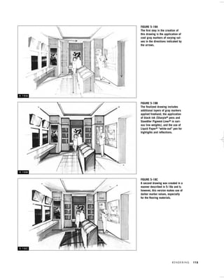 R E N D E R I N G 115
FIGURE 5-18A
The ﬁrst step in the creation of
this drawing is the application of
cool gray markers of varying val-
ues in the directions indicated by
the arrows.
FIGURE 5-18B
The ﬁnalized drawing includes
additional layers of gray markers
applied freehand, the application
of black ink (Sharpie® pens and
Staedtler Pigment Liner® in vari-
ous line weights), and the use of
Liquid Paper® “white-out” pen for
highlights and reﬂections.
FIGURE 5-18C
A second drawing was created in a
manner described in 5-18a and b;
however, this version makes use of
darker marker values, especially
for the ﬂooring materials.
5 - 1 8 A
5 - 1 8 B
5 - 1 8 C
IDVP 5 5/27/03 3:22 PM Page 115
 