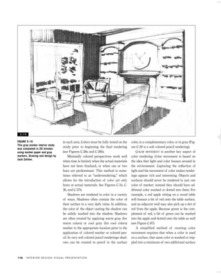 in each area. Colors must be fully tested on the
study prior to beginning the ﬁnal rendering
(see Figures C-28a and C-28b).
Minimally colored perspectives work well
when time is limited, when the actual materials
have not been ﬁnalized, or when one or two
hues are predominant. This method is some-
times referred to as “underrendering,” which
allows for the introduction of color yet only
hints at actual materials. See Figures C-34, C-
36, and C-37b.
Shadows are rendered in color in a variety
of ways. Shadows often contain the color of
their surface in a very dark value. In addition,
the color of the object casting the shadow can
be subtly washed into the shadow. Shadows
are often created by applying warm gray (for
warm colors) or cool gray (for cool colors)
marker to the appropriate location prior to the
application of colored marker or colored pen-
cil. In very soft colored pencil renderings shad-
ows can be created in pencil in the surface
color, in a complementary color, or in gray (Fig-
ure C-29 is a soft colored pencil rendering).
COLOR MOVEMENT is another key aspect of
color rendering. Color movement is based on
the idea that light and color bounce around in
the environment. Capturing the reﬂection of
light and the movement of color makes render-
ings appear rich and interesting. Objects and
surfaces should never be rendered in just one
color of marker; instead they should have ad-
ditional color washed or dotted into them. For
example, a red apple sitting on a wood table
will bounce a bit of red onto the table surface,
and an adjacent wall may also pick up a dot of
red from the apple. Because green is the com-
plement of red, a bit of green can be washed
into the apple and dotted onto the table as well
(see Figure C-87).
A simplified method of creating color
movement requires that when a color is used
on a surface, that same color is washed or stip-
pled into a minimum of two additional surface
I N T E R I O R D E S I G N V I S U A L P R E S E N TAT I O N116
FIGURE 5-19
This gray marker interior study
was completed in 20 minutes
using marker paper and gray
markers. Drawing and design by
Jack Zellner.
5 - 1 9
IDVP 5 5/27/03 3:22 PM Page 116
 
