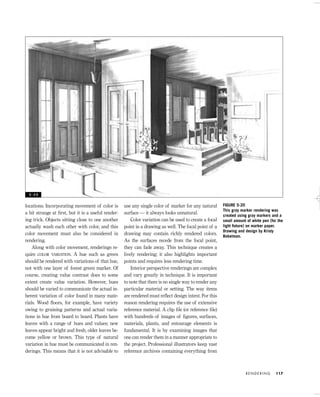 locations. Incorporating movement of color is
a bit strange at ﬁrst, but it is a useful render-
ing trick. Objects sitting close to one another
actually wash each other with color, and this
color movement must also be considered in
rendering.
Along with color movement, renderings re-
quire COLOR VARIATION. A hue such as green
should be rendered with variations of that hue,
not with one layer of forest green marker. Of
course, creating value contrast does to some
extent create value variation. However, hues
should be varied to communicate the actual in-
herent variation of color found in many mate-
rials. Wood ﬂoors, for example, have variety
owing to graining patterns and actual varia-
tions in hue from board to board. Plants have
leaves with a range of hues and values; new
leaves appear bright and fresh, older leaves be-
come yellow or brown. This type of natural
variation in hue must be communicated in ren-
derings. This means that it is not advisable to
use any single color of marker for any natural
surface — it always looks unnatural.
Color variation can be used to create a focal
point in a drawing as well. The focal point of a
drawing may contain richly rendered colors.
As the surfaces recede from the focal point,
they can fade away. This technique creates a
lively rendering; it also highlights important
points and requires less rendering time.
Interior perspective renderings are complex
and vary greatly in technique. It is important
to note that there is no single way to render any
particular material or setting. The way items
are rendered must reﬂect design intent. For this
reason rendering requires the use of extensive
reference material. A clip ﬁle (or reference ﬁle)
with hundreds of images of ﬁgures, surfaces,
materials, plants, and entourage elements is
fundamental. It is by examining images that
one can render them in a manner appropriate to
the project. Professional illustrators keep vast
reference archives containing everything from
R E N D E R I N G 117
FIGURE 5-20
This gray marker rendering was
created using gray markers and a
small amount of white pen (for the
light ﬁxture) on marker paper.
Drawing and design by Kristy
Bokelman.
5 - 2 0
IDVP 5 5/27/03 3:22 PM Page 117
 