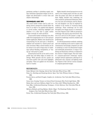 gardening catalogs to plumbing supply cata-
logs. Sometimes appropriate images can be en-
larged and photocopied to reveal value and
shadow relationships.
TECHNIQUES AND TIPS
The actual marker strokes used in color ren-
dering interior perspectives should follow the
form of an object or be applied with diagonal
or curved strokes, indicating highlights and
shadows. It is often best to apply marker
strokes vertically for walls and ﬂoors.
Unsuccessful marker renderings most often
suffer from inappropriate use of color and poor
marker application. Marker color should not be
overpowering; for the most part, it should be
subdued and enriched by colored pencil and
color movement. Many colored markers are far
too intense to be used on large areas of render-
ings without blending, manipulation, or “tun-
ing up” with pencil or pastel.
Colored pencil and ink can be used to create
proﬁle lines and deﬁne edges on marker ren-
derings. White gouache and dry pastels can
tone down marker color and create highlights
and glints. These are applied over the desired
layers of marker.
Highly detailed colored perspectives are not
used in every design project, but they are used
when the project and client can beneﬁt from
them. Highly detailed color renderings are
often created by professional illustrators. How-
ever, the tools and techniques used by illustra-
tors and designers can also be employed by
students in the creation of in-process design
renderings. These renderings can be used
throughout the design process as communica-
tion tools. Figures C-24a–C-26b are perspective
renderings with step-by-step instructions. Fig-
ures C-27 and C-31–C-37b present a range of
perspective renderings created by students and
professionals.
As with all presentation methods, rendering
and color rendering can be used to explore and
communicate. Increasingly computers are used
in rendering to create two-dimensional images
and multimedia presentations. A range of ren-
dering and illustration software is employed in
the creation of digital images. The most realis-
tic computer-generated renderings employ
multiple software applications, allowing for so-
phisticated color, material, and lighting rendi-
tion. Figures C-42a–C-49 are various examples
of computer-generated images.
I N T E R I O R D E S I G N V I S U A L P R E S E N TAT I O N118
REFERENCES
Doyle, Michael. Color Drawing, 2nd ed. New York: John Wiley & Sons, 1999.
Drpic, Ivo. Sketching and Rendering Interior Space. New York: Whitney Library of Design,
1988.
Forseth, Kevin, and David Vaughn. Graphics for Architecture. New York: John Wiley & Sons,
1980.
Green, Gary. Creating Textures in Colored Pencil. Cincinnati, Ohio: North Light Books, 1996.
Hanks, Kurt, and Larry Belliston. Rapid Viz. Los Altos, Calif.: William Kaufman Inc., 1980.
Linn, Mike. Architectural Rendering Techniques: A Color Reference. New York: John Wiley &
Sons, 1985.
McGarry, Richard, and Greg Madsen. Marker Magic: The Rendering Problem Solver for
Designers. New York: John Wiley & Sons, 1993.
Porter, Tom. Architectural Drawing. New York: John Wiley & Sons, 1990.
IDVP 5 5/27/03 3:22 PM Page 118
 