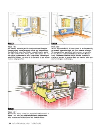 I N T E R I O R D E S I G N V I S U A L P R E S E N TAT I O N132
FIGURE C-26A
The ﬁrst steps in rendering this two-point perspective on bond paper
involved laying in general background material hues in values lighter
than the ﬁnal will depict. A straightedge was used for marker applica-
tion in the directions shown. The top surfaces of the sofa and ﬂoor were
left blank to prepare for the use of dry (chalk) pastels. Simple shadows
were laid in with warm gray marker on the ﬂoor, while the wall surfaces
received cool gray markers.
FIGURE C-26B
The next steps involved using dry (chalk) pastels for the orange ﬂooring
and top areas of the couch (lighter blue areas) as well as the pillows.
The orange pastel was applied freely and then erased as required for
the ﬂoor; the same was done with the blue on the window. Blue and
orange pastels were also washed into the bookcase, small vertical
areas of the lamp, and the white rug. Black pens in varying widths were
used for leading and receding edges.
FIGURE C-27
Demonstration drawing created using steps similar to those followed in
Figures C-26a and C-26b. This drawing makes use of a good deal of
white correction pen for highlights and bold black ink outlines.
C - 2 6 A C - 2 6 B
C - 2 7
IDVP 5.5 Color 12/15/03 4:00 PM Page 132
 