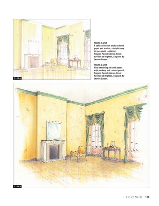 C O L O R P L AT E S 133
FIGURE C-28A
A color and value study on bond
paper and marker, a helpful step
in successful rendering.
Project: Period interior, Royal
Pavilion at Brighton, England. By
Leanne Larson.
FIGURE C-28B
Final rendering on bond paper
with markers and colored pencil.
Project: Period interior, Royal
Pavilion at Brighton, England. By
Leanne Larson.C - 2 8 A
C - 2 8 B
IDVP 5.5 Color 12/15/03 4:01 PM Page 133
 