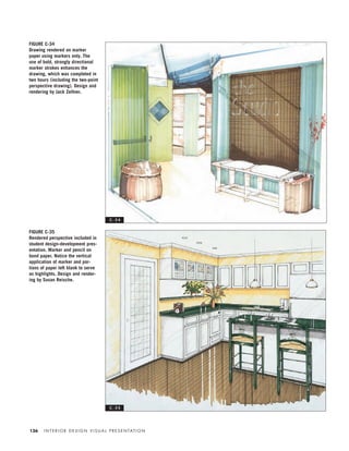 I N T E R I O R D E S I G N V I S U A L P R E S E N TAT I O N136
FIGURE C-34
Drawing rendered on marker
paper using markers only. The
use of bold, strongly directional
marker strokes enhances the
drawing, which was completed in
two hours (including the two-point
perspective drawing). Design and
rendering by Jack Zellner.
FIGURE C-35
Rendered perspective included in
student design-development pres-
entation. Marker and pencil on
bond paper. Notice the vertical
application of marker and por-
tions of paper left blank to serve
as highlights. Design and render-
ing by Susan Reische.
C - 3 4
C - 3 5
IDVP 5.5 Color 12/15/03 4:01 PM Page 136
 