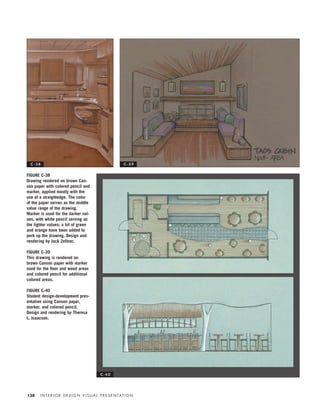I N T E R I O R D E S I G N V I S U A L P R E S E N TAT I O N138
FIGURE C-38
Drawing rendered on brown Can-
son paper with colored pencil and
marker, applied mostly with the
use of a straightedge. The color
of the paper serves as the middle
value range of the drawing.
Marker is used for the darker val-
ues, with white pencil serving as
the lighter values; a bit of green
and orange have been added to
perk up the drawing. Design and
rendering by Jack Zellner.
FIGURE C-39
This drawing is rendered on
brown Canson paper with marker
used for the ﬂoor and wood areas
and colored pencil for additional
colored areas.
FIGURE C-40
Student design-development pres-
entation using Canson paper,
marker, and colored pencil.
Design and rendering by Theresa
L. Isaacson.
C - 3 9
C - 4 0
C - 3 8
IDVP 5.5 Color 12/15/03 4:01 PM Page 138
 
