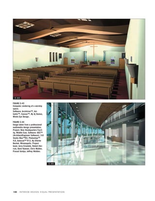 I N T E R I O R D E S I G N V I S U A L P R E S E N TAT I O N140
FIGURE C-43
Computer rendering of a worship
space.
Software: Architrion™, Art-
lantis™, Canvas™. By Aj Dumas,
Minds Eye Design.
FIGURE C-44
Image taken from a professional
multimedia design presentation.
Project: New Headquarters Facil-
ity, Middle East. Software: AES™
(Architect/Engineer Software), 3-D
Studio Max™R3, Photoshop™
4.0, Autocad™ R12. By Ellerbe
Becket, Minneapolis. Project
team: Jerry Croxdale, Robert Her-
rick, Dave Koenen, Chris Mullen,
Prasad Vaidya, Jeffrey Walden.
C - 4 3
C - 4 4
IDVP 5.5 Color 12/15/03 4:01 PM Page 140
 