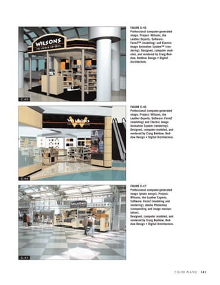 C O L O R P L AT E S 141
FIGURE C-45
Professional computer-generated
image. Project: Wilsons, the
Leather Experts. Software:
FormZ™ (modeling) and Electric
Image Animation System™ (ren-
dering). Designed, computer mod-
eled, and rendered by Craig Bed-
dow, Beddow Design • Digital
Architecture.
FIGURE C-46
Professional computer-generated
image. Project: Wilsons, the
Leather Experts. Software: FormZ
(modeling) and Electric Image
Animation System (rendering).
Designed, computer-modeled, and
rendered by Craig Beddow, Bed-
dow Design • Digital Architecture.
FIGURE C-47
Professional computer-generated
image (photo merge). Project:
Wilsons, the Leather Experts.
Software: FormZ (modeling and
rendering), Adobe Photoshop
(compositing and image manipu-
lation).
Designed, computer modeled, and
rendered by Craig Beddow, Bed-
dow Design • Digital Architecture.
C - 4 5
C - 4 6
C - 4 7
IDVP 5.5 Color 12/15/03 4:01 PM Page 141
 