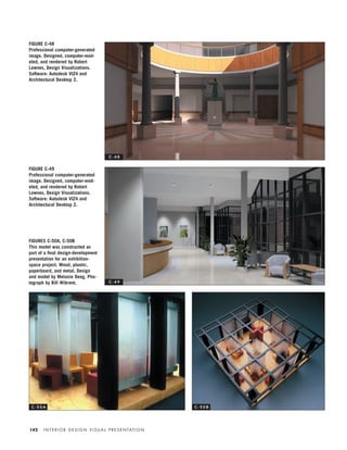 I N T E R I O R D E S I G N V I S U A L P R E S E N TAT I O N142
FIGURE C-48
Professional computer-generated
image. Designed, computer-mod-
eled, and rendered by Robert
Lownes, Design Visualizations.
Software: Autodesk VIZ4 and
Architectural Desktop 2.
FIGURE C-49
Professional computer-generated
image. Designed, computer-mod-
eled, and rendered by Robert
Lownes, Design Visualizations.
Software: Autodesk VIZ4 and
Architectural Desktop 2.
FIGURES C-50A, C-50B
This model was constructed as
part of a ﬁnal design-development
presentation for an exhibition-
space project. Wood, plastic,
paperboard, and metal. Design
and model by Melanie Deeg. Pho-
tograph by Bill Wikrent.
C - 4 8
C - 4 9
C - 5 0 A C - 5 0 B
IDVP 5.5 Color 12/15/03 4:01 PM Page 142
 