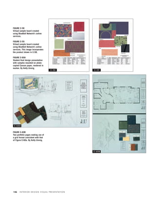 I N T E R I O R D E S I G N V I S U A L P R E S E N TAT I O N146
FIGURE C-58
Virtual sample board created
using BlueBolt Network’s online
services.
FIGURE C-59
Virtual sample board created
using BlueBolt Network’s online
services. This image incorporates
the product shown in C-58.
FIGURE C-60A
Student ﬁnal design presentation
with samples mounted on photo-
copied Canson paper, rendered in
marker. By Kelly Urevig.
FIGURE C-60B
Two portfolio pages making use of
a grid format consistent with that
of Figure C-60a. By Kelly Urevig.
C - 5 8 C - 5 9
C - 6 0 A
C - 6 0 B
IDVP 5.5 Color 12/15/03 4:01 PM Page 146
 