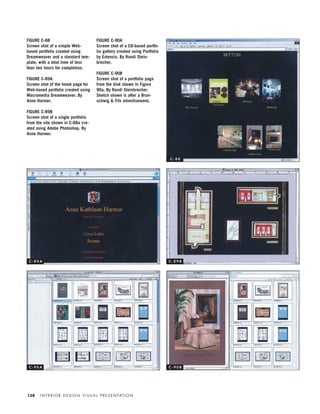 I N T E R I O R D E S I G N V I S U A L P R E S E N TAT I O N158
FIGURE C-88
Screen shot of a simple Web-
based portfolio created using
Dreamweaver and a standard tem-
plate, with a total time of less
than two hours for completion.
FIGURE C-89A
Screen shot of the home page for
Web-based portfolio created using
Macromedia Dreamweaver. By
Anne Harmer.
FIGURE C-89B
Screen shot of a single portfolio
from the site shown in C-88a cre-
ated using Adobe Photoshop. By
Anne Harmer.
FIGURE C-90A
Screen shot of a CD-based portfo-
lio gallery created using Portfolio
by Extensis. By Randi Stein-
brecher.
FIGURE C-90B
Screen shot of a portfolio page
from the disk shown in Figure
90a. By Randi Steinbrecher.
Sketch shown is after a Brun-
schwig & Fils advertisement.
C - 8 8
C - 8 9 A C - 8 9 B
C - 9 0 A C - 9 0 B
IDVP 5.5 Color 12/15/03 4:02 PM Page 158
 
