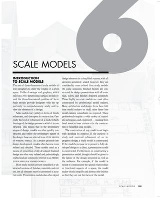INTRODUCTION
TO SCALE MODELS
The use of three-dimensional scale models al-
lows designers to study the volume of a given
space. Unlike drawings and graphics, which
exist on a two-dimensional surface, models re-
veal the three-dimensional qualities of form.
Scale models provide designers with the op-
portunity to comprehensively study and re-
view the elements of a design.
Scale models vary widely in terms of ﬁnish,
reﬁnement, and time spent in construction. Gen-
erally the level of reﬁnement of a model reﬂects
the stage of the design process in which it is con-
structed. This means that in the preliminary
stages of design, models are often quickly con-
structed and reﬂect the preliminary nature of
the design; these are referred to as STUDY MODELS
or WORKING MODELS. As a project proceeds into
design development, models often become more
reﬁned and detailed. Those models used as a
means of presenting a fully developed ﬁnalized
design are often very reﬁned and painstakingly
crafted and are commonly referred to as PRESEN-
TATION MODELS or FINISHED MODELS.
Most study models present simpliﬁed or ab-
stracted versions of ﬁnishes, materials, and col-
ors, yet all elements must be presented in accu-
rate scale. Presentation models also often depict
design elements in a simpliﬁed manner, with all
elements accurately scaled; however, they are
considerably more reﬁned than study models.
On some occasions ﬁnished models are con-
structed for design presentations with all mate-
rials, colors, and ﬁnishes depicted accurately.
These highly accurate models are most often
constructed by professional model makers.
Many architecture and design ﬁrms have full-
time model makers on staff; other ﬁrms hire
model-making consultants as required. These
professionals employ a wide variety of materi-
als, techniques, and equipment — ranging from
band saws to laser cutters — in the construc-
tion of beautiful scale models.
The construction of any model must begin
with deciding its purpose. If the purpose is
study and eventual refinement of an in-
progress design, a study model is constructed.
If the model’s purpose is to present a fully de-
veloped design to a client, a presentation model
is constructed. Furthermore, in constructing a
presentation model, thought should be given to
the nature of the design presented as well as
the audience. For example, if the model is
meant to communicate the spatial relationships
or functional aspects of a space, the model
maker should simplify and abstract the ﬁnishes
so that they are not the focus of the model.
S C A L E M O D E L S 159
SCALE MODELS
IDVP 6 5/27/03 3:23 PM Page 159
 