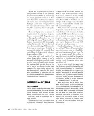 Projects that are publicly funded often re-
quire presentation models to gain public ap-
proval, and projects funded by investors may
also require presentation models. In these
cases, the audience must be considered care-
fully and the model must clearly communicate
the design. Models meant for a general audi-
ence may require very accurate, realistic depic-
tion of ﬁnishes and are often made by profes-
sionals.
Models are highly useful as a means of
study for students of design. Many design stu-
dents are more comfortable designing spaces
by drawing plans and elevations and avoid
constructing scale models. The problem here is
that most students have trouble visualizing the
totality of a space when they limit their work
to two-dimensional drawings. Without a doubt,
the best way to come to know the totality of
any space is to build a scale model; it is also a
wonderful way for design students to improve
design visualization skills.
Constructing quick study models of in-
process designs allows students to “see” a
space early in the design process. Study models
are often constructed rapidly, using inexpen-
sive, readily available materials. Given the way
interior spaces are planned, interior study
models are often constructed by attaching ver-
tical elements directly to a drafted ﬂoor plan. A
basic understanding of materials and con-
struction techniques will allow design students
to construct helpful study models.
MATERIALS AND TOOLS
PAPERBOARDS
Various types of paperboards available in art
supply stores are used in scale model building.
For the most part, paper products are inex-
pensive, lightweight, and easy to cut. Figure 6-
1 illustrates a range of paperboards used in
model building.
Foam board (also called foam core) is a type
of paperboard consisting of polystyrene foam
(or Styrofoam™) sandwiched between two
sheets of paper. Foam core comes in a variety
of thicknesses, often 3⁄16" or 1⁄8", and is readily
available in bleached white paper with a white
center. Also available are black foam core, con-
sisting of black cover paper and a black foam
center, and foam core that is primarily white
with one colored top layer.
White foam board is commonly used for
study models because its thickness relates well
to standard scaled wall thicknesses. Most often
foam board is left unpainted to serve as a neu-
tral or abstract presentation of materials.
Sometimes designers cap foam core edges with
another paper such as bristol board or museum
board to cover the exposed Styrofoam, which
gives a more reﬁned appearance.
Foam board is easily cut with snap-off cut-
ters or X-acto™ knives. When cutting foam
board, it is important to use very sharp blades
and to cut in a minimum of three steps. The
ﬁrst cut is made through the top layer of
paper, the second cut should go through the
middle layer of Styrofoam, and the last cut
must cut cleanly through the bottom paper
layer (Figure 6-2).
Do not try to cut through foam board in less
than these three steps; otherwise the effort will
result in jagged edges. Only very sharp blades
should be used, because dull ones produce poor
results. When required, the paper can be peeled
from away from the foam center and the foam
can be cut, sanded, or scored. This allows for
the creation of angles, curves, and other com-
plex shapes (Figures 6-3, 6-4, and 6-5).
White glue works well in joining foam
board. When required, straight pins are used
to hold joints together while the glue dries. In
complex models, angled weights and clamps
may be used. Spray adhesive and double-sided
tape also work with foam board. As stated,
most often foam core is left unpainted, creat-
ing attractive, simple study models. If paint-
ing is desired, paint must be carefully tested
on a scrap of foam core, as some paints dis-
solve the foam.
I N T E R I O R D E S I G N V I S U A L P R E S E N TAT I O N160
IDVP 6 5/27/03 3:23 PM Page 160
 