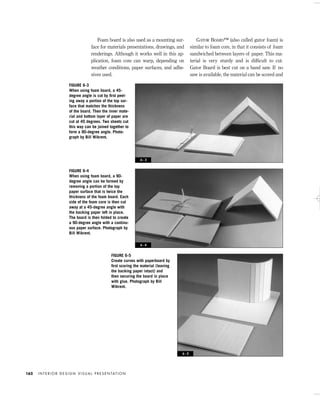 Foam board is also used as a mounting sur-
face for materials presentations, drawings, and
renderings. Although it works well in this ap-
plication, foam core can warp, depending on
weather conditions, paper surfaces, and adhe-
sives used.
GATOR BOARD™ (also called gator foam) is
similar to foam core, in that it consists of foam
sandwiched between layers of paper. This ma-
terial is very sturdy and is difﬁcult to cut.
Gator Board is best cut on a band saw. If no
saw is available, the material can be scored and
I N T E R I O R D E S I G N V I S U A L P R E S E N TAT I O N162
FIGURE 6-3
When using foam board, a 45-
degree angle is cut by ﬁrst peel-
ing away a portion of the top sur-
face that matches the thickness
of the board. Then the inner mate-
rial and bottom layer of paper are
cut at 45 degrees. Two sheets cut
this way can be joined together to
form a 90-degree angle. Photo-
graph by Bill Wikrent.
FIGURE 6-4
When using foam board, a 90-
degree angle can be formed by
removing a portion of the top
paper surface that is twice the
thickness of the foam board. Each
side of the foam core is then cut
away at a 45-degree angle with
the backing paper left in place.
The board is then folded to create
a 90-degree angle with a continu-
ous paper surface. Photograph by
Bill Wikrent.
FIGURE 6-5
Create curves with paperboard by
ﬁrst scoring the material (leaving
the backing paper intact) and
then securing the board in place
with glue. Photograph by Bill
Wikrent.
6 - 3
6 - 4
6 - 5
IDVP 6 5/27/03 3:23 PM Page 162
 