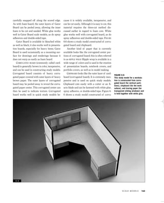 carefully snapped off along the scored edge.
As with foam board, the outer layers of Gator
Board can be peeled away, allowing the inner
foam to be cut and sanded. White glue works
well in Gator Board scale models, as do spray
adhesives and double-sided tape.
Gator Board is available in bleached white
as well as black; it also works well in presenta-
tion boards, especially for heavy items. Gator
Board is used occasionally as a mounting sur-
face for drawings and renderings because it
does not warp as easily as foam board.
CORRUGATED BOARD (commonly called card-
board) is generally brown in color, inexpensive,
and can be used in constructing study models.
Corrugated board consists of heavy corru-
gated paper covered with outer layers of heavy
brown paper. The outer layers of corrugated
board may be peeled away to reveal the corru-
gated paper center. This corrugated center can
then be used to indicate texture. Corrugated
board works well in quick study models be-
cause it is widely available, inexpensive, and
can be cut easily. Although it is easy to cut, this
material requires the three-cut method dis-
cussed earlier in regard to foam core. White
glue works well with corrugated board, as do
spray adhesives and double-sided tape. FIGURE
6-6 shows a study model constructed of corru-
gated board and chipboard.
Another kind of paper that is currently
available looks like the corrugated center por-
tions of corrugated board; this is often referred
to as RIPPLE WRAP. Ripple wrap is available in a
wide range of colors and is used in the creation
of presentation boards, notebook covers, and
portfolio covers, as well as in model making.
CHIPBOARD looks like the outer layer of card-
board (corrugated board). It is extremely inex-
pensive and is used on quick study models.
Chipboard cuts easily with a cutter or an X-
acto blade and can be fastened with white glue,
spray adhesive, or double-sided tape. Figure 6-
6 shows a study model constructed of corru-
S C A L E M O D E L S 163
FIGURE 6-6
This study model for a worksta-
tion is constructed from corru-
gated board (for vertical parti-
tions), chipboard (for the work
suface), and tracing paper (for
transparent sliding windows) and
is held together with white glue.
6 - 6
IDVP 6 5/27/03 3:23 PM Page 163
 