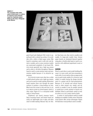 gated board and chipboard. MAT BOARD is pa-
perboard with a colored top surface. It is avail-
able with a white or black paper center. Mat
board is sometimes used to add color and de-
tails to models, and on some occasions models
are constructed completely of mat board. MU-
SEUM BOARD generally has a high rag content
and is white or off-white throughout. Museum
board is used to create pristine study and pres-
entation models because of its attractive ap-
pearance.
ILLUSTRATION BOARD most often has a white
or buff-colored surface and a high rag content,
and can be used for model making. Illustration
board requires three cuts through the paper
surfaces to produce a clean-looking cut area.
Black MOUNTING BOARD is thin and easy to cut,
as is BRISTOL BOARD (or bristol paper), which is
often white. Figure 6-7 is a conceptual model
made of bristol board.
Chipboard, mat board, museum board,
black mounting board, and bristol board are
easily cut, lightweight, easy to glue, and often
used in model making. Because they are thin-
ner than foam core, they work in smaller-scale
models. In large-scale models these thinner
paper boards are laminated (layered together
using glue or double-sided tape) or used in con-
junction with additional paperboard, wood, or
plastic.
WOOD
Wood is used often in scale model building. Be-
cause it is more costly and time-consuming to
work with, it is not used as often as paper prod-
ucts in quick study models. It is, however, used
widely in models during the design develop-
ment of a project and for ﬁnal presentations.
Because of its warmth and natural beauty,
wood is often treated very simply and ab-
stractly in models. It may be sanded, stained,
or sealed but is rarely painted or heavily em-
bellished. Wood is particularly useful in mod-
els where it is to be a major interior ﬁnish.
A variety of wood products useful in model
building are available in hobby stores. Particular
wood species offer certain advantages. Figure
6-8 illustrates wood products used in models.
I N T E R I O R D E S I G N V I S U A L P R E S E N TAT I O N164
FIGURE 6-7
This conceptual study model,
made of bristol board, is a vehicle
for exploring various thematic
issues for a particular project.
Model by John Urban. Photograph
by Bill Wikrent.
6 - 7
IDVP 6 5/27/03 3:24 PM Page 164
 