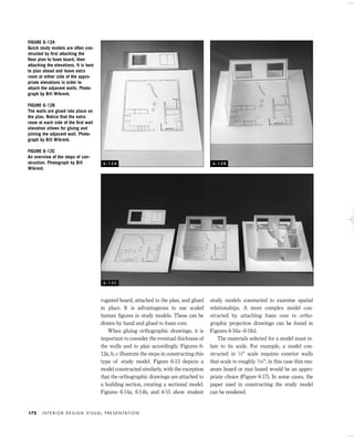 rugated board, attached to the plan, and glued
in place. It is advantageous to use scaled
human ﬁgures in study models. These can be
drawn by hand and glued to foam core.
When gluing orthographic drawings, it is
important to consider the eventual thickness of
the walls and to plan accordingly. Figures 6-
12a, b, c illustrate the steps in constructing this
type of study model. Figure 6-13 depicts a
model constructed similarly, with the exception
that the orthographic drawings are attached to
a building section, creating a sectional model.
Figures 6-14a, 6-14b, and 6-15 show student
study models constucted to examine spatial
relationships. A more complex model con-
structed by attaching foam core to ortho-
graphic projection drawings can be found in
Figures 6-16a–6-16d.
The materials selected for a model must re-
late to its scale. For example, a model con-
structed in 1⁄4" scale requires exterior walls
that scale to roughly 1⁄16"; in this case thin mu-
seum board or mat board would be an appro-
priate choice (Figure 6-17). In some cases, the
paper used in constructing the study model
can be rendered.
I N T E R I O R D E S I G N V I S U A L P R E S E N TAT I O N172
FIGURE 6-12A
Quick study models are often con-
structed by ﬁrst attaching the
ﬂoor plan to foam board, then
attaching the elevations. It is best
to plan ahead and leave extra
room at either side of the appro-
priate elevations in order to
attach the adjacent walls. Photo-
graph by Bill Wikrent.
FIGURE 6-12B
The walls are glued into place on
the plan. Notice that the extra
room at each side of the ﬁrst wall
elevation allows for gluing and
joining the adjacent wall. Photo-
graph by Bill Wikrent.
FIGURE 6-12C
An overview of the steps of con-
struction. Photograph by Bill
Wikrent.
6 - 1 2 A 6 - 1 2 B
6 - 1 2 C
IDVP 6 5/27/03 3:24 PM Page 172
 